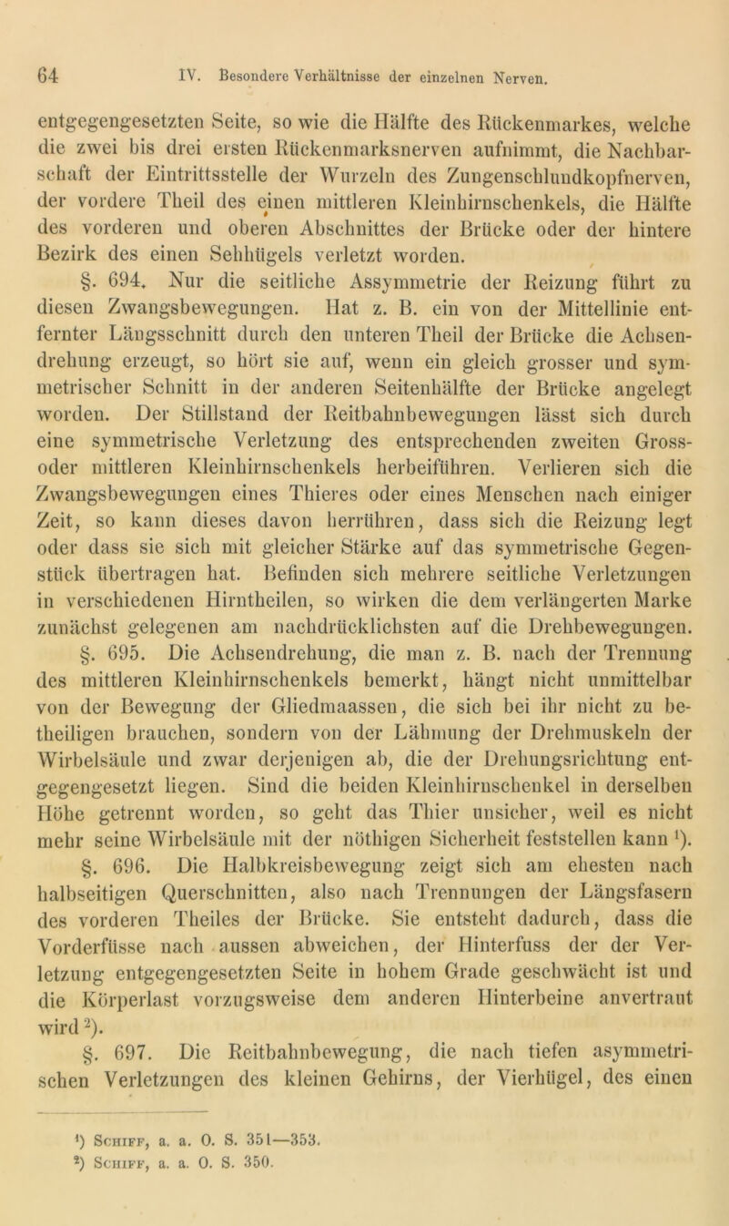 entgegengesetzten Seite, so wie die Hälfte des Rückenmarkes, welche die zwei bis drei ersten Rückenmarksnerven aufnimmt, die Nachbar- schaft der Eintrittsstelle der Wurzeln des Zungenschlundkopfnerven, der vordere Theil des emen mittleren Kleinhirnschenkels, die Hälfte des vorderen und oberen Abschnittes der Brücke oder der hintere Bezirk des einen Sehhügels verletzt worden. §. 694, Nur die seitliche Assymmetrie der Reizung führt zu diesen Zwangsbewegungen. Hat z. B. ein von der Mittellinie ent- fernter Längsschnitt durch den unteren Theil der Brücke die Achsen- drehung erzeugt, so hört sie auf, wenn ein gleich grosser und sym- metrischer Schnitt in der anderen Seitenhälfte der Brücke angelegt worden. Der Stillstand der Reitbahnbeweguiigen lässt sich durch eine symmetrische Verletzung des entsprechenden zweiten Gross- oder mittleren Kleinhirnschenkels herbeiführen. Verlieren sich die Zwangsbewegungeil eines Thieres oder eines Menschen nach einiger Zeit, so kann dieses davon herrUhren, dass sich die Reizung legt oder dass sie sich mit gleicher Stärke auf das symmetrische Gegen- stück übertragen hat. Befinden sich mehrere seitliche Verletzungen in verschiedenen Hirntheilen, so wirken die dem verlängerten Marke zunächst gelegenen am nachdrücklichsten auf die Drehbewegungen. §. 695. Die Achsendrehung, die man z. B. nach der Trennung des mittleren Kleinhirnschenkels bemerkt, hängt nicht unmittelbar von der Bewegung der Gliedmaassen, die sich bei ihr nicht zu be- theiligen brauchen, sondern von der Lähmung der Drehmuskelu der Wirbelsäule und zwar derjenigen ab, die der Drehungsrichtung ent- gegengesetzt liegen. Sind die beiden Kleinhirnscbenkel in derselben Höhe getrennt worden, so geht das Thier unsicher, weil es nicht mehr seine Wirbelsäule mit der nöthigen Sicherheit feststellen kann ^). §. 696. Die Halbkreisbewegung zeigt sich am ehesten nach halbseitigen Querschnitten, also nach Trennungen der Längsfasern des vorderen Theiles der Brücke. Sie entsteht dadurch, dass die Vorderfüsse nach aussen abweichen, der Hinterfuss der der Ver- letzung entgegengesetzten Seite in hohem Grade geschwächt ist und die Körperlast vorzugsweise dem anderen Hinterbeine anvertraut wird ^). §. 697. Die Reitbahnbewegung, die nach tiefen asymmetri- schen Verletzungen des kleinen Gehirns, der Vierhügel, des einen Schiff, a. a. 0. S. 351—353.