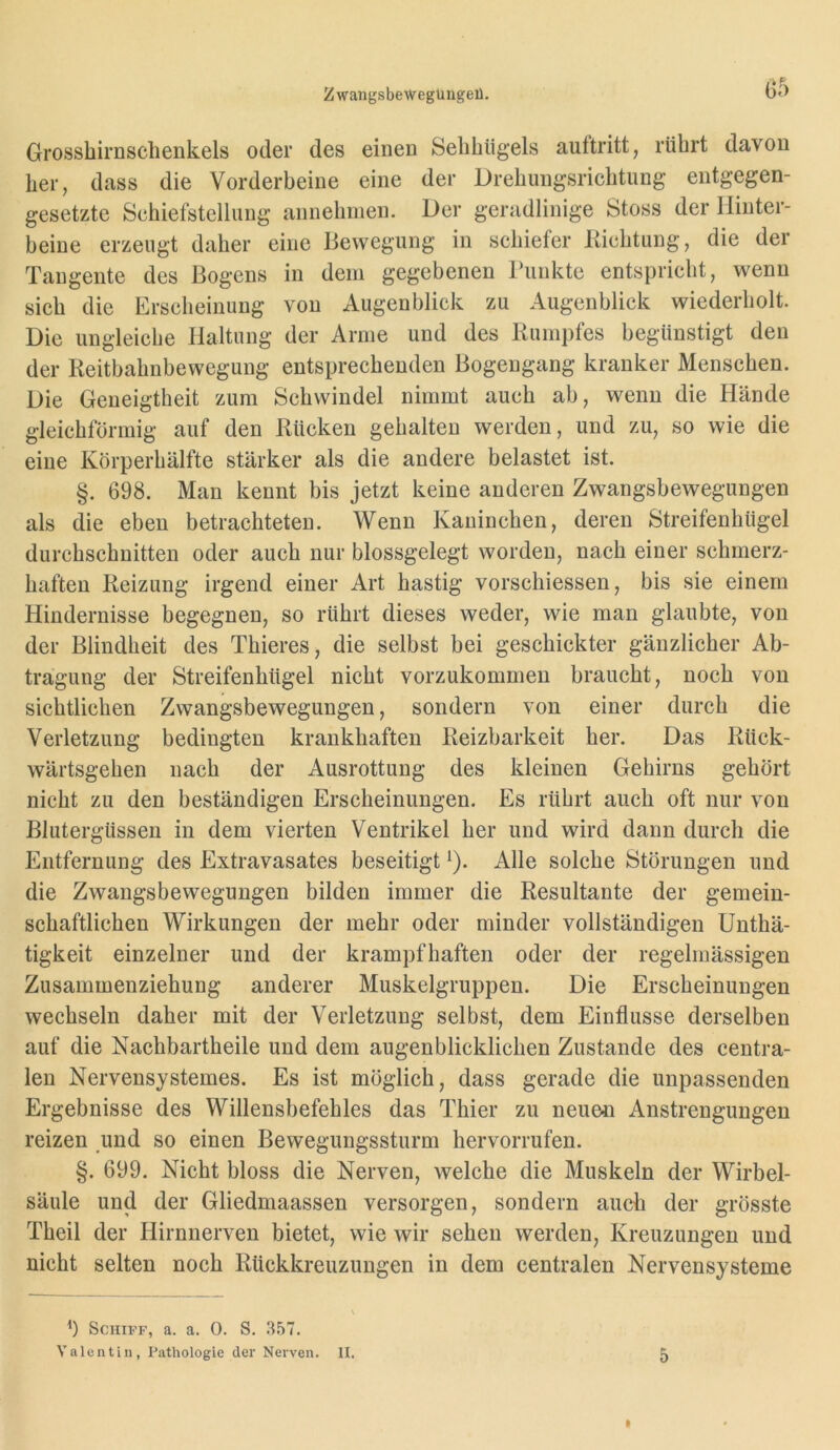 Grossbirnsclienkels oder des einen Selihügels auftritt, rührt davon her, dass die Vorderbeine eine der Drehungsrichtung entgegen- gesetzte Schiefstellung annehinen. Der geradlinige Stoss der Hinter- beine erzeugt daher eine Bewegung in schiefer Kichtung, die der Tangente des Bogens in dem gegebenen Tunkte entspricht, wenn sich die Erscheinung von Augenblick zu Augenblick wiederholt. Die ungleiche Haltung der Arme und des Bumpfes begünstigt den der Reitbahnbewegung entsprechenden Bogengang kranker Menschen. Die Geneigtheit zum Schwindel nimmt auch ab, wenn die Hände gleichförmig auf den Rücken gehalten werden, und zu, so wie die eine Körperhälfte stärker als die andere belastet ist. §. 698. Man kennt bis jetzt keine anderen Zwangsbewegungen als die eben betrachteten. Wenn Kaninchen, deren Streifenhügel durchschnitten oder auch nur blossgelegt worden, nach einer schmerz- haften Reizung irgend einer Art hastig vorschiessen, bis sie einem Hindernisse begegnen, so rührt dieses weder, wie man glaubte, von der Blindheit des Thieres, die selbst bei geschickter gänzlicher Ab- tragung der Streifenhügel nicht vorzukommen braucht, noch von sichtlichen Zwangsbewegungen, sondern von einer durch die Verletzung bedingten krankhaften Reizbarkeit her. Das Rück- wärtsgehen nach der Ausrottung des kleinen Gehirns gehört nicht zu den beständigen Erscheinungen. Es rührt auch oft nur von Blutergüssen in dem vierten Ventrikel her und wird dann durch die Entfernung des Extravasates beseitigt ^). Alle solche Störungen und die Zwangsbewegungen bilden immer die Resultante der gemein- schaftlichen Wirkungen der mehr oder minder vollständigen ünthä- tigkeit einzelner und der krampfhaften oder der regelmässigen Zusammenziehung anderer Muskelgruppen. Die Erscheinungen wechseln daher mit der Verletzung selbst, dem Einflüsse derselben auf die Nachbartheile und dem augenblicklichen Zustande des centra- len Nervensystemes. Es ist möglich, dass gerade die unpassenden Ergebnisse des Willensbefehles das Thier zu neue^i Anstrengungen reizen und so einen Bewegungssturm hervorrufen. §. 699. Nicht bloss die Nerven, welche die Muskeln der Wirbel- säule und der Gliedmaassen versorgen, sondern auch der grösste Theil der Hirnnerven bietet, wie wir sehen werden, Kreuzungen und nicht selten noch Rückkreuzungen in dem centralen Nervensysteme b Schiff, a. a. 0. S. 357. Valentin, Pathologie der Nerven. II. 5