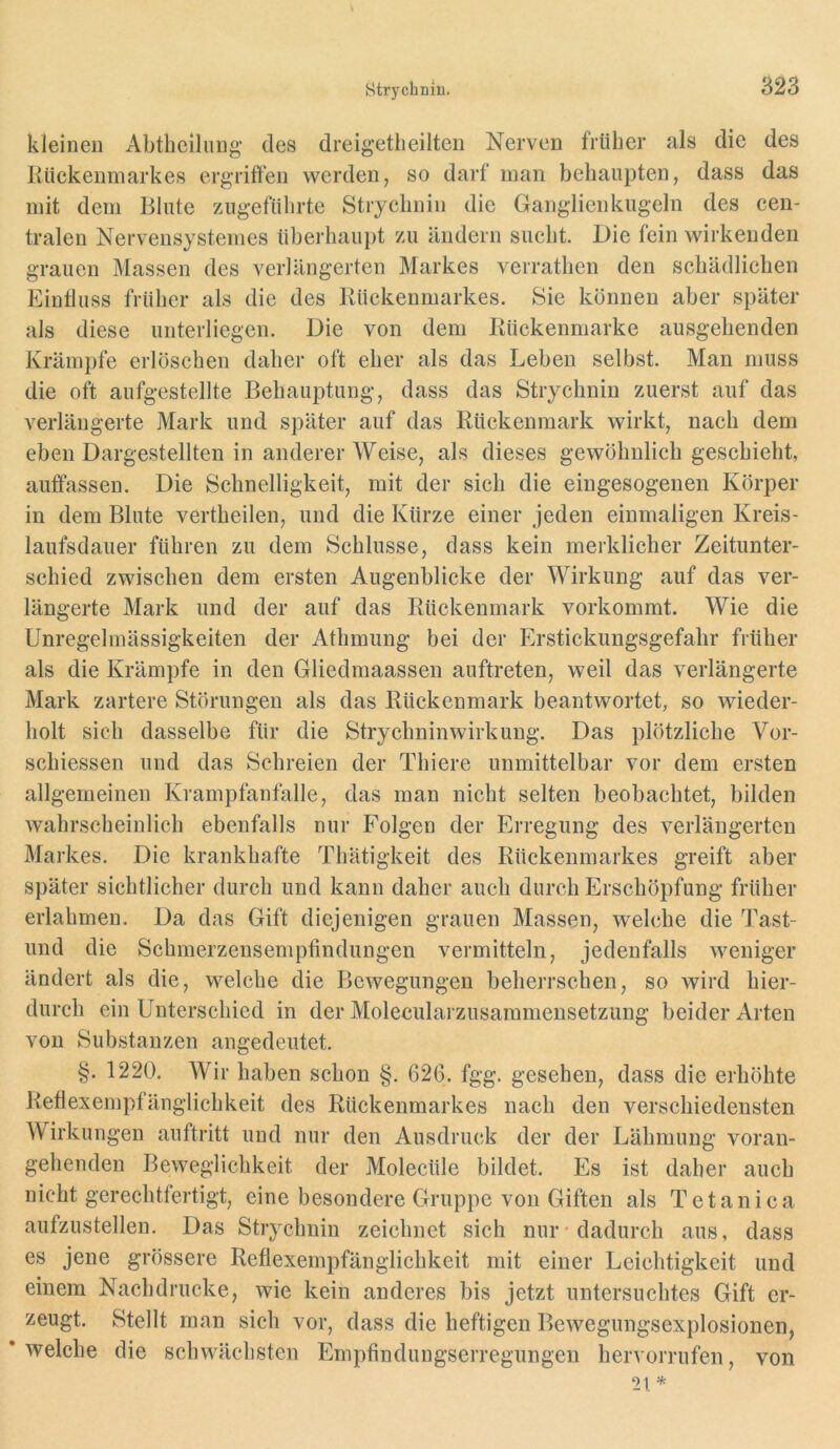 kleinen Abtheilung des dreigetlieilteii Nerven früher als die des Rückenmarkes ergriffen werden, so darf man behaupten, dass das mit dem Blute zugefülirte Strychnin die Ganglienkugeln des cen- tralen Nervensystemes überhaupt zu ändern sucht. Die fein wirkenden grauen Massen des verlängerten Markes verrathen den schädlichen Einfluss früher als die des Rückenmarkes. Sie können aber später als diese unterliegen. Die von dem Rückenmarke ausgehenden Krämpfe erlöschen daher oft eher als das Leben selbst. Man muss die oft aufgestellte Behauptung, dass das Strychnin zuerst auf das verlängerte Mark und später auf das Rückenmark wirkt, nach dem eben Dargestellten in anderer Weise, als dieses gewöhnlich geschieht, auftassen. Die Schnelligkeit, mit der sich die eingesogenen Körper in dem Blute vertheilen, und die Kürze einer jeden einmaligen Kreis- laufsdauer führen zu dem Schlüsse, dass kein merklicher Zeitunter- schied zwischen dem ersten Augenblicke der Wirkung auf das ver- längerte Mark und der auf das Rückenmark vorkommt. Wie die Unregelmässigkeiten der Athmung bei der Erstickungsgefahr früher als die Krämpfe in den Gliedmaassen auftreten, weil das verlängerte Mark zartere Störungen als das Rückenmark beantwortet, so wieder- holt sich dasselbe für die Strychninwirkung. Das plötzliche Vor- schiessen und das Schreien der Thiere unmittelbar vor dem ersten allgemeinen Krampfanfalle, das man nicht selten beobachtet, bilden wahrscheinlich ebenfalls nur Folgen der Erregung des verlängerten Markes. Die krankhafte Thatigkeit des Rückenmarkes greift aber später sichtlicher durch und kann daher auch durch Erschöpfung früher erlahmen. Da das Gift diejenigen grauen Massen, welche die Tast- und die Schmerzensemptindungen vermitteln, jedenfalls weniger ändert als die, welche die Bewegungen beherrschen, so wird hier- durch ein Unterschied in der Molecularzusammensetzung beider Arten von Substanzen angedeutet. §. 1220. Wir haben schon §. 626. fgg. gesehen, dass die erhöhte Retlexempfänglichkeit des Rückenmarkes nach den verschiedensten Wirkungen anftritt und nur den Ausdruck der der Lähmung voran- gehenden Beweglichkeit der Molecüle bildet. Es ist daher auch nicht gerechtfertigt, eine besondere Gruppe von Giften als Tetanica aufzustellen. Das Strychnin zeichnet sich nur* dadurch aus, dass es jene grössere Refiexempfänglichkeit mit einer Leichtigkeit und einem Nachdrucke, wie kein anderes bis jetzt untersuchtes Gift er- zeugt. Stellt man sich vor, dass die heftigen Bewegungsexplosionen, * welehe die schwächsten Empfindungserregungen hervorrufen, von