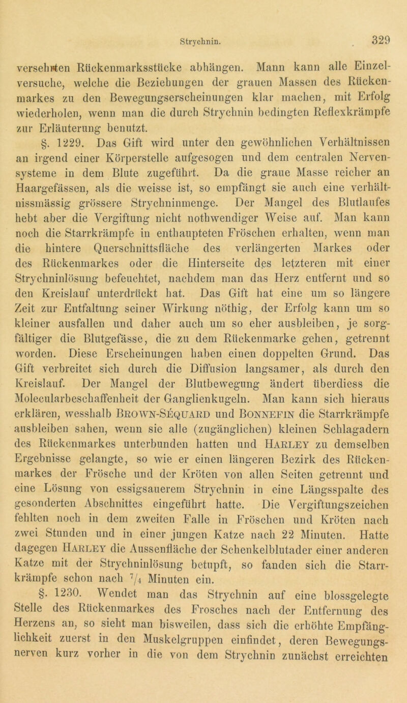 Versehrten Rückenmarksstücke abhängen. Mann kann alle Einzel- versuclie, welche die Beziehungen der grauen Massen des Rücken- markes zu den Bewegungserscheinungen klar machen, mit Erfolg wiederholen, wenn man die durch Strychnin bedingten Reflexkrämpfe zur Erläuterung benutzt. §. 1229. Das Gift wird unter den gewöhnlichen Verhältnissen an irgend einer Körperstelle aufgesogen und dem centralen Nerven- systeme in dem Blute zugeführt. Da die graue Masse reicher an Haargefässen, als die weisse ist, so empfängt sie auch eine verhält- uissmässig grössere Strychninmenge. Der Mangel des Blutlaufes hebt aber die Vergiftung nicht nothwendiger Weise auf. Man kann noch die Starrkrämpfe in enthaupteten Fröschen erhalten, wenn man die hintere Querschnittsfläche des verlängerten Markes oder des Rückenmarkes oder die Hinterseite des letzteren mit einer Strychninlösung befeuchtet, nachdem man das Herz entfernt und so den Kreislauf unterdrückt hat. Das Gift hat eine um so längere Zeit zur Entfaltung seiner Wirkung nöthig, der Erfolg kann um so kleiner ausfallen und daher auch um so eher ausbleiben, je sorg- fältiger die Blutgefässe, die zu dem Rückenmarke gehen, getrennt worden. Diese Erscheinungen haben einen doppelten Grund. Das Gift verbreitet sich durch die Diffusion langsamer, als durch den Kreislauf. Der Mangel der Blutbewegung ändert überdiess die Molecularbeschaffenheit der Ganglienkugeln. Man kann sich hieraus erklären, wesshalb Brown-Sequard und Bonnefin die Starrkrämpfe ausbleiben sahen, wenn sie alle (zugänglichen) kleinen Schlagadern des Rückenmarkes unterbunden hatten und Harley zu demselben Ergebnisse gelangte, so wie er einen längeren Bezirk des Rücken- markes der Frösche und der Kröten von allen Seiten getrennt und eine Lösung von essigsauerem Strychnin in eine Längsspalte des gesonderten Abschnittes eingeführt hatte. Die Vergiftungszeichen fehlten noch in dem zweiten Falle in Fröschen und Kröten nach zwei Stunden und in einer jungen Katze nach 22 Minuten. Hatte dagegen Harley die Aussenfläche der Schenkelblutader einer anderen Katze mit der Strychninlösung betupft, so fanden sich die Starr- krämpfe schon nach Minuten ein. §. 1230. Wendet man das Strychnin auf eine blossgelegte Stelle des Rückenmarkes des Frosches nach der Entfernung des Herzens an, so sieht man bisweilen, dass sich die erhöhte Empfäng- lichkeit zuerst in den Muskelgruppen einfindet, deren Bewegungs- nerven kurz vorher in die von dem Strychnin zunächst erreichten