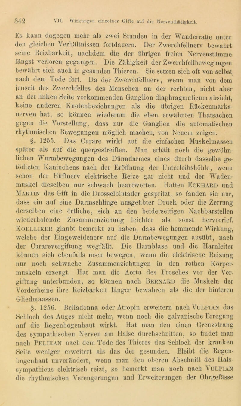 Es kann dagegen mehr als zwei Stunden in der Wanderratte unter den gleichen Verhältnissen fortdauern. Der Zwerchfellnerv bewahrt seine Reizbarkeit, nachdem die der übrigen freien Nervenstämme längst verloren gegangen. Die Zähigkeit der Zwerchfellbewegungen bewährt sich auch in gesunden Thieren. Sie setzen sich oft von selbst nach dem Tode fort. Da der Zwerchfellnerv, wenn man von dem jenseit des Zwerchfelles des Menschen an der rechten, nicht aber an der linken Seite vorkommenden Ganglion diaphragmaticum absieht, keine anderen Knotenbeziehungen als die übrigen Rückenmarks- nerven hat, so können wiederum die eben erwähnten Thatsachen gegen die Vorstellung, dass nur die Ganglien die automatischen rhythmischen Bewegungen möglich machen, von Neuem zeigen. §. 1255. Das Curare wirkt auf die einfachen Muskelmassen später als auf die quergestreiften. Man erhält noch die gewöhn- lichen Wurmbewegungen des Dünndarmes eines durch dasselbe ge- tödteten Kaninchens nach der Eröffnung der Unterleibshöhle, wenn schon der IJüftnerv elektrische Reize gar nicht und der Waden- muskel dieselben nur schwach beantworten. Hatten Eckhakd und Martin das Gift in die Drosselblutader gespritzt, so fanden sie nur, dass ein auf eine Darmschlinge ausgeübter Druck oder die Zerrung derselben eine örtliche, sich an den beiderseitigen Nachbarstellen wiederholende Zusammenziehung leichter als sonst hervorrief. Koelliker glaubt bemerkt zu haben, dass die hemmende Wirkung, welche der Eingeweidenerv auf die Darmbewegungen ausübt, nach der Curarevergiftung wegfällt. Die Harnblase und die Harnleiter können sich ebenfalls noch bewegen, wenn die elektrische Reizung nur noch schwache Zusammenziehungen in den rothen Körper- muskeln erzeugt. Hat mau die Aorta des Frosches vor der Ver- giftung unterbunden, so können nach Bernard die Muskeln der Vorderbeine ihre Reizbarkeit länger bewahren als die der hinteren Gliedmaassen. §. 1256. Belladonna oder Atropin erweitern nach VuLPiAN das Sehloch des Auges nicht mehr, wenn noch die galvanische Erregung auf die Regenbogenhaut wirkt. Hat man den einen Grenzstrang des sympathischen Nerven am Halse durchschnitten, so findet man nach Pelikan nach dem Tode des Thieres das Sehloch der kranken Seite weniger erweitert als das der gesunden. Bleibt die Regen- bogenhaut unverändert, wenn man den oberen Abschnitt des Hals- sympathicus elektrisch reizt, so bemerkt man noch nach VuLPiAN die rhythmischen Verengerungen und Erweiterungen der Ohrgefässe