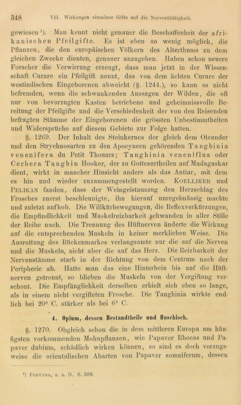 gewiesen Man kennt nicht genauer die Beschaffenheit der afri- kanischen Pfeil gifte. Es ist eben so wenig möglich, die Pflanzen, die den europäischen Völkern des Alterthums zu dem gleichen Zwecke dienten, genauer anzugehen. Haben schon neuere Forscher die Verwirrung erzeugt, dass man jetzt in der Wissen- schaft Curare ein Pfeilgift nennt, das von dem ächten Curare der westindischen Eingeborenen ab weicht (§. 1244.), so kann es nicht befremden, wenn die schwankenden Aussagen der AVilden, die oft nur von bevorzugten Kasten betriebene und geheimnissvolle Be- reitung der Pfeilgifte und die Verschiedenheit der von den Reisenden befragten Stämme der Eingeborenen die grössten Unbestimmtheiten und Widersprüche auf diesem Gebiete zur Folge hatten. §. 1269. Der Inhalt des Steinkernes der gleich dem Oleander und den Strychnosarten zu den Apocyneen gehörenden Tanghinia venenifera du Petit Thouars; Tanghinia veneniflua oder C e r b e r a Tan g h i n Hooker, der zu Gottesiirtheilen auf Madagaskar dient, wirkt in mancher Hinsicht anders als das Antiar, mit dem es hin und wieder zuzammengestellt worden. Koelliker und Pelikan fanden, dass der Weingeistauszug den Herzschlag des Frosches zuerst beschleunigte, ihn hierauf unregelmässig machte und zuletzt aufhob. Die AVillkürbewegungen, die Reflexverktirzungen, die Empfindlichkeit und Muskelreizbarkeit gchwandeu in aller Stille der Reihe nach. Die Trennung des Hüftnerven änderte die AA^irkung auf die entsprechenden Muskeln in keiner merklichen AVeise. Die Ausrottung des Rückenmarkes verlangsamte nur die auf die Nerven und die Muskeln, nicht aber die auf das Herz. Die Reizbarkeit der Nervenstämme starb in der Richtung von dem Centrum nach der Peripherie ab. Hatte man das eine Hinterbein bis auf die Hüft- nerven getrennt, so blieben die Muskeln von der A^ergiftung ver- schont. Die Empfänglichkeit derselben erhielt sich eben so lange, als in einem nicht vergifteten Frosche. Die Tanghinia wirkte end- lich bei 20^’ C. stärker als bei 6“ C. 4. Opiunij dessen Itestandtheile und llasehisch. §. 1270. Obgleich schon die in dem mittleren Europa am häu- figsten vorkommenden Mohnpflanzen, wie Papaver Rhoeas und Pa- paver dubium, schädlich wirken können, so sind es doch vorzugs- weise die orientalischen Abarten von Papaver somniferum, dessen