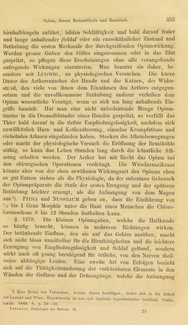 birnhalbkugeln /.ufiibrt, bilden Scbläfrigkeit und bald darauf fester und lange anhaltender /Scblaf oder ein rauscbäbnlieber Zustand und Betäubung die ersten Merkmale der durcbgreifenden Opiumwirkung. Werden grosse Gaben des Giftes eingenommen oder in das Blut gespritzt, so pflegen diese Erscbeinungen obne alle vorangebende aufregende Wirkungen einzutreten. Man benutzt sie daher, be- sonders seit Ludwig, zu physiologischen Versuchen. Die kurze Dauer des Aetherrausches der Hunde und der Katzen, der Wider- stand, den viele von ihnen dem Einathmen des Aethers entgegen- setzen und die unvollkommene Betäubung anderer verleihen dem Opium wesentliche Vorzüge, wenn es sich um lang anhaltende Ein- grifie handelt. Hat man eine nicht unbedeutende Menge Opium- tinctur in die Drosselblutader eines Hundes gespritzt, so verfällt das Thier bald darauf in die tiefste Empfindungslosigkeit, nachdem sich unwillkürlich Harn- und Kothentleerung, einzelne Krampfstösse und röchelndes Athmen eingefunden haben. Stocken die Athembewegungen oder macht der physiologische Versuch die Eröffnung der Brusthöhle nöthig, so kann das Leben Stunden lang durch die künstliche Ath- mung erhalten werden. Der Aether hat mit Recht das Opium bei den chirurgischen Operationen verdrängt. Die Wundarzneikunst könnte aber von der eben erwähnten Wirkungsart des Opiums eben so gut Nutzen ziehen als die Physiologie, da der subcutane Gebrauch der Opiumpräparate die Stufe der ersten Erregung und der späteren Betäubung leichter erzeugt, als die Aufsaugung von dem Magen aus’)* PiTiiA und Nussbaum geben an, dass die Einführung von V2 bis 1 Gran Morphin unter die Haut eines Menschen die Chloro- formnarkose 6 bis 12 Stunden festhalten kann. §. 1278. Die kleinen Opiumgaben, welche die Heilkunde so häufig braucht, können in mehreren Richtungen wirken. Der betäubende Einfluss, den sie auf das Gehirn ausüben, macht sich nicht bloss unmittelbar für die Hirnthätigkeiten und die leichtere Erzeugung von Empfindungslosigkeit und Schlaf geltend, sondern wirkt auch oft genug beruhigend für örtliche, von den Nerven theil- weise abhängige Leiden. Eine zweite Art von Erfolgen bezieht sich auf die Thätigkeitsänderung der verkürzbaren Elemente in den Wänden der Gefässe und der Drüsengänge, welche die Aufsaugung Eine Reihe von Versuchen, welche dieses bestätigen, findet sich in der Arbeit von Lehkkt und Türk, Experimenta de usu opii inprimis hypodcrmatico instituta Vratis- lawiae. 1860. 8. p. 20—30. Valentin, Pathologie der Nerven. II. .,0