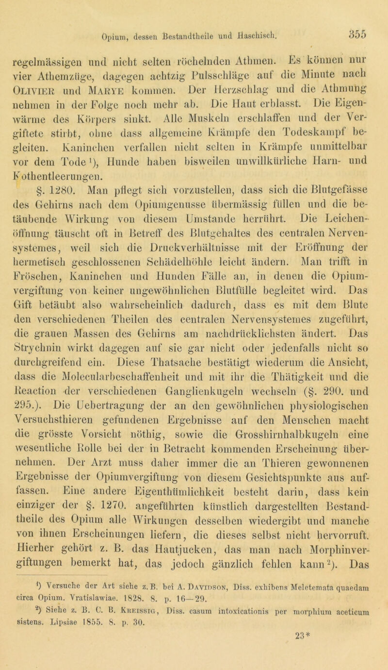 reg'elmässigen und nicht selten röchelnden Athmen. Es können nur vier Atheniziig’e, dagegen achtzig Pulsschläge aut die Minute nach ÖLiviER und Marye kommen. Der Herzschlag und die Athmung nehmen in der Folge noch mehr ab. Die Haut erblasst. Die Eigen- wärme des Körpers sinkt. Alle Muskeln erschlaffen und der Ver- giftete stiibt, ohne dass allgemeine Krämpfe den Todeskampt be- gleiten. Kaninchen verfallen nicht selten in Krämpfe unmittelbar vor dem Tode *), Hunde haben bisweilen unwillkürliche Harn- und K othentleerungen. §. 1280. Man pflegt sich vorzustellen, dass sich die Blutgefässe des Gehirns nach dem Opiumgeuusse übermässig füllen und die be- täubende Wirkung von diesem Umstande herrühit. Die Leichen- öffnung täuscht oft in Betreff des Blutgehaltes des centralen Nerven- systemes, weil sich die Druckverhältnisse mit der Eröffnung der hermetisch geschlossenen Schädelhöhle leicht ändern. Mau trifft in Fröschen, Kaninchen und Hunden Fälle an, in denen die Opium- vergiftung von keiner ungewöhnlichen Blutfülle begleitet wird. Das Gift betäubt also wahrscheinlich dadurch, dass es mit dem Blute den verschiedenen Theilen des centralen Nervensysternes zugeführt, die grauen Massen des Gehirns am nachdrücklichsten ändert. Das Strychnin wirkt dagegen auf sie gar nicht oder jedenfalls nicht so durchgreifend ein. Diese Thatsache bestätigt wiederum die Ansicht, dass die Molecularbeschaffenheit und mit ihr die Thätigkeit und die Keaction der verschiedenen Ganglienkugeln wechseln (§. 290. und 295.). Die Uebertragung der an den gewöhnlichen physiologischen Versuchsthieren gefundenen Ergebnisse auf den Menschen macht die grösste Vorsicht nöthig, sowie die Grosshirnhalbkugeln eine wesentliche Rolle bei der in Betracht kommenden Erscheinung über- nehmen. Der Arzt muss daher immer die an Thieren gewonnenen Ergebnisse der Opiumvergiftung von diesem Gesichtspunkte aus auf- lassen. f]ine andere Eigenthümlichkeit besteht darin, dass kein einvager der §. 1270. angeführten künstlich dargestellten Bestand- theile des Opium alle Wirkungen desselben wiedergibt und manche von ihnen Erscheinungen liefern, die dieses selbst nicht hervorruft. Hierher gehört z. B. das Hautjucken, das man nach Morphinver- giftungen bemerkt hat, das jedoch gänzlich fehlen kann^). Das b Versuche der Art siehe z. B. bei A. Davidson, Diss. exhibeus Meletcinata quaedam circa Opium. Yratislawiae. 1828. 8. p. 16—29. b Siehe z. B. 0. B. Kkkissig, Diss. casum intoxicationis per morphium aceticura sistens. Lipsiae 1855. 8. p. 30. 23^