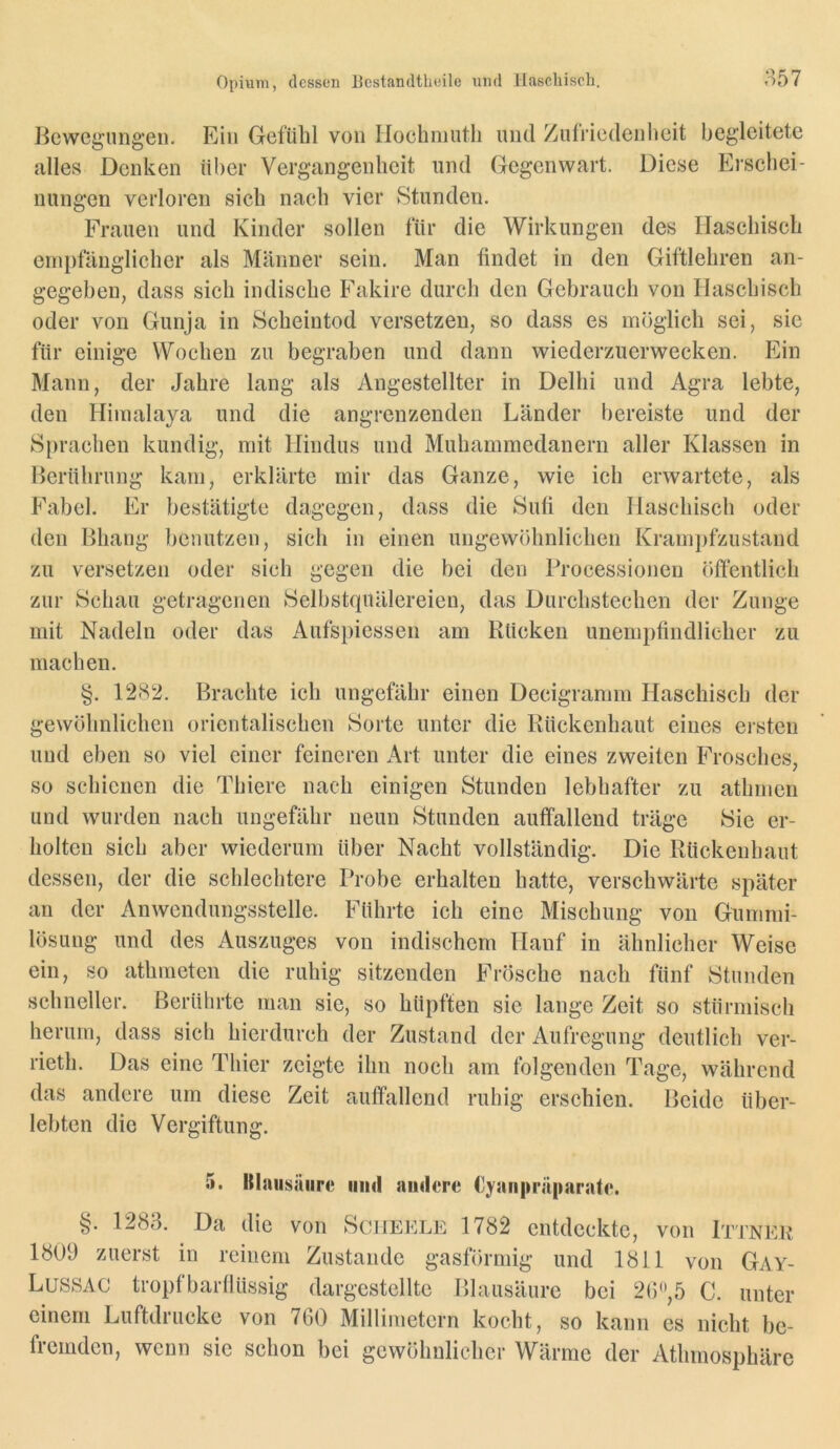 Bewegungen. Ein Gefühl von Ilochniutli und Zulriedenheit begleitete alles Denken iH)er Vergangenheit und Gegenwart. Diese Eischei- nungen verloren sich nach vier Stunden. Frauen und Kinder sollen für die Wirkungen des Haschisch empfänglicher als Männer sein. Man findet in den Giftlehren an- gegeben, dass sich indische Fakire durch den Gebrauch von Haschisch oder von Gunja in Scheintod versetzen, so dass es möglich sei, sie für einige Wochen zu begraben und dann wiederzuerwecken. Ein Mann, der Jahre lang als Angestellter in Delhi und Agra lebte, den Himalaya und die angrenzenden Länder bereiste und der Sprachen kundig, mit Hindus und Muhammedanern aller Klassen in Berührung kam, erklärte mir das Ganze, wie ich erwartete, als Fabel. Er bestätigte dagegen, dass die Sufi den Haschisch oder den Bhang benutzen, sich in einen ungewöhnlichen Krampfzustand zu versetzen oder sich gegen die bei den Processionen öffentlich zur Schau getragenen Selbstquälereien, das Durchstechen der Zunge mit Nadeln oder das Aufspiessen am Rücken unempfindlicher zu machen. §. 12H2. Brachte ich ungefähr einen Decigramm Haschisch der gewöhnlichen orientalischen Sorte unter die Rückenhaut eines eisten und eben so viel einer feineren x\rt unter die eines zweiten Frosches, so schienen die Thiere nach einigen Stunden lebhafter zu athmen und wurden nach ungefähr neun Stunden auffallend träge Sic er- holten sich aber wiederum über Nacht vollständig. Die Rückenhaut dessen, der die schlechtere Probe erhalten hatte, verschwärte später an der Anwendungsstelle. Führte ich eine Mischung von Gummi- lösung und des Auszuges von indischem Hanf in ähnlicher Weise ein, so athmeten die ruhig sitzenden Frösche nach fünf Stunden schneller. Berührte man sie, so hüpften sie lange Zeit so stürmisch herum, dass sich hierdurch der Zustand der Aufregung deutlich ver- rieth. Das eine Thier zeigte ihn noch am folgenden Tage, während das andere um diese Zeit auffallend ruhig erschien. Beide über- lebten die Vergiftung. 5. §• Klaiisäiire und andere Cyanpräparate. 1283. Da die von Scheele 1782 entdeckte, von Ittneu 1809 zuerst in reinem Zustande gasförmig und 1811 von Gay- Lussac tropfbarllüssig dargestelltc Blausäure bei 2(),5 C. unter einem Luftdrucke von 760 Millimetern kocht, so kann es nicht be- fremden, wenn sic schon bei gewöhnlicher Wärme der Athmosphäre