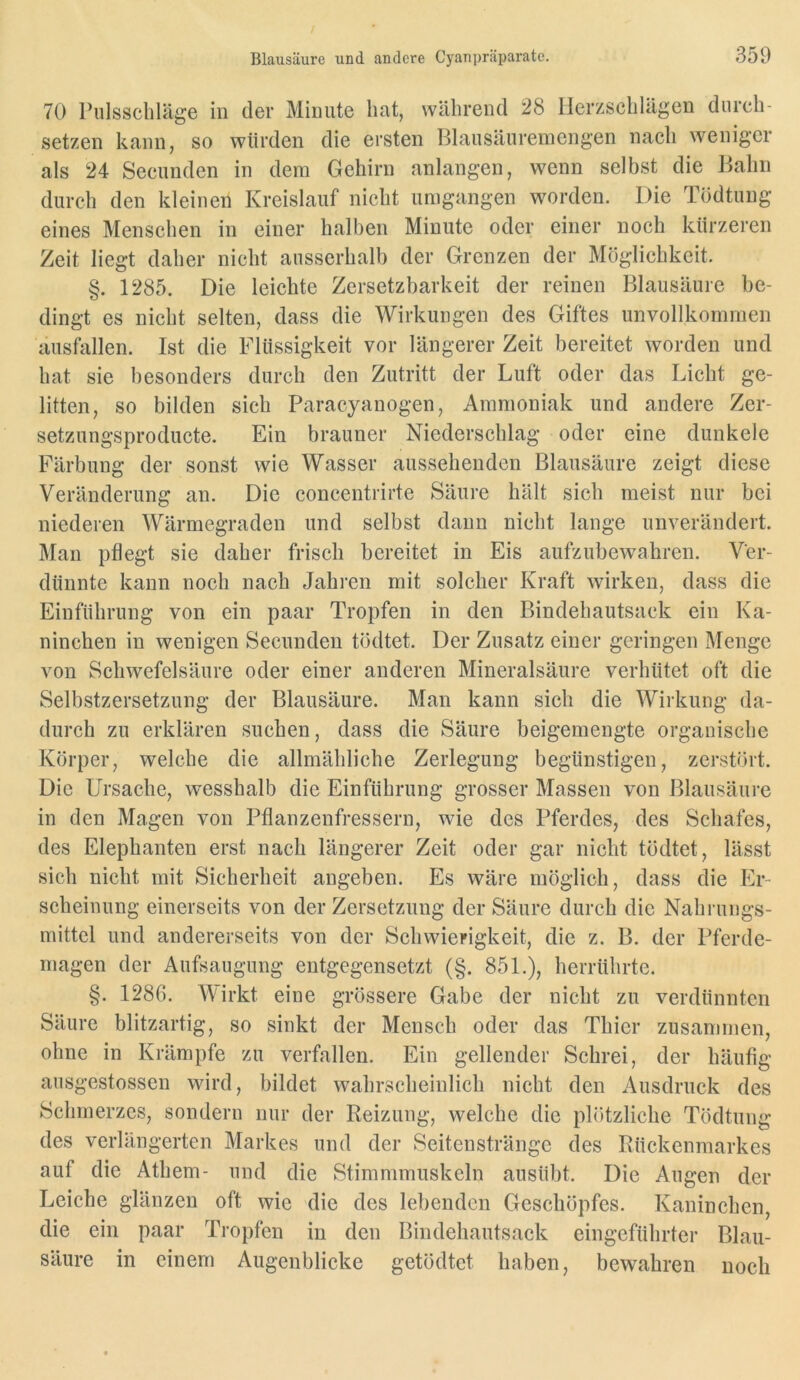 70 PulsscbUige in der Minute hat, während 28 Herzschlägen durch- setzen kann, so würden die ersten Blausäuremengen nach weniger als 24 Secunden in dem Gehirn anlangen, wenn selbst die Bahn durch den kleinen Kreislauf nicht umgangen worden. Die Tödtung eines Menschen in einer halben Minute oder einer noch kürzeren Zeit liegt daher nicht ausserhalb der Grenzen der Möglichkeit. §. 1285. Die leichte Zersetzbarkeit der reinen Blausäure be- dingt es nicht selten, dass die Wirkungen des Giftes unvollkommen ausftillen. Ist die Flüssigkeit vor längerer Zeit bereitet worden und hat sie besonders durch den Zutritt der Luft oder das Licht ge- litten, so bilden sich Paracyanogen, Ammoniak und andere Zer- setzungsproducte. Ein brauner Niederschlag oder eine dunkele Färbung der sonst wie Wasser aussehenden Blausäure zeigt diese Veränderung an. Die concentrirte Säure hält sich meist nur bei niederen Wärmegraden und selbst dann nicht lange unverändert. Man pflegt sie daher frisch bereitet in Eis aufzubewahren. Ver- dünnte kann noch nach Jahren mit solcher Kraft wirken, dass die Einführung von ein paar Tropfen in den Bindehautsack ein Ka- ninchen in wenigen Secunden tödtet. Der Zusatz einer geringen Menge von Schwefelsäure oder einer anderen Mineralsäure verhütet oft die Selbstzersetzung der Blausäure. Man kann sich die Wirkung da- durch zu erklären suchen, dass die Säure beigemengte organische Körper, welche die allmähliche Zerlegung begünstigen, zerstört. Die Ursache, wesshalb die Einführung grosser Massen von Blausäure in den Magen von Pflanzenfressern, wie des Pferdes, des Schafes, des Elephanten erst nach längerer Zeit oder gar nicht tödtet, lässt sich nicht mit Sicherheit angeben. Es wäre möglich, dass die Er- scheinung einerseits von der Zersetzung der Säure durch die Nahrungs- mittel und andererseits von der Schwierigkeit, die z. B. der Pferde- magen der Aufsaugung entgegensetzt (§. 851.), herrührte. §. 1286. Wirkt eine grössere Gabe der nicht zu verdünnten Säure blitzartig, so sinkt der Mensch oder das Thier zusammen, ohne in Krämpfe zu verfallen. Ein gellender Schrei, der häufig ansgestossen wird, bildet wahrscheinlich nicht den Ausdruck des Schmerzes, sondern nur der Reizung, welche die plötzliche Tödtung des verlängerten Markes und der Seitensträngc des Rückenmarkes auf die Athem- und die Stimmmuskeln ausübt. Die Augen der Leiche glänzen oft wie die des lebenden Geschöpfes. Kaninchen, die ein paar Tropfen in den Bindehautsack eingeführter Blau- säure in einem Augenblicke getödtet haben, bewahren noch