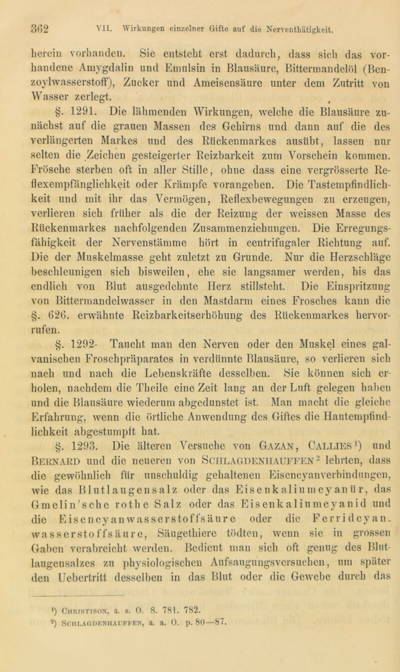 herein vorhanden. Sie entsteht erst dadurch, dass sieh das vor- handene Amygdalin und Emulsin in Blausäure, Bittermandelöl (Ben- zoylwasserstoff), Zucker und Ameisensäure unter dem Zutritt von Wasser zerlegt. §. 1291. Die lähmenden Wirkungen, welche die Blausäure zu- nächst auf die grauen Massen des Gehirns und dann auf die des verlängerten Markes und des Rückenmarkes ausübt, lassen nur * selten die Zeichen gesteigerter Reizbarkeit zum Vorschein kommen. Frösche sterben oft in aller Stille, ohne dass eine vergrösserte Re- flexempfänglichkeit oder Krämpfe vorangehen. Die Tastempfindlich- keit und mit ihr das Vermögen, Reflexbewegungen zu erzeugen, verlieren sich früher als die der Reizung der weissen Masse des Rückenmarkes nachfolgenden Zusammenziehungen. Die Erregungs- fähigkeit der Nervenstämme hört in centrifugaler Richtung auf. Die der Muskelmasse geht zuletzt zu Grunde. Nur die Herzschläge beschleunigen sich bisweilen, ehe sie langsamer werden, bis das endlich von Blut ausgedehnte Herz stillsteht. Die Einspritzung von Bittermandelwasser in den Mastdarm eines Frosches kann die §. 626. erwähnte Reizbarkeitserhöhung des Rückenmarkes hervor- rufen. §. 1292- Taucht man den Nerven oder den Muskel eines gal- vanischen Froschpräparates in verdünnte Blausäure, so verlieren sich nach und nach die Lebenskräfte desselben. Sie können sich er- holen, nachdem die Theile eine Zeit lang an der Luft gelegen haben und die Blausäure wiederum abgedunstet ist. Man macht die gleiche Erfahrung, wenn die örtliche Anwendung des Giftes die Hautempfind- lichkeit abgestumpft hat. §. 1293. Die älteren Versuche von Gazan, Callies^) und Bern ARD und die neueren von SciTLAGDENirAUFFEN- lehrten, dass die gewöhnlich für unschuldig gehaltenen Eiscncyanverbindiingen, wie das Blutl äugen salz oder das Eisenkaliumey anür, das Gmelin’sche rothe Salz oder das Eisenkaliumcyanid und die Eisencyanwasserstoffsäure oder die Ferridcyan. wasserstoffsäurc, Säugethierc tödten, wenn sie in grossen Gaben verabreicht werden. Bedient man sich oft genug des Blut- laugensalzes zu physiologischen Aufsaugungsversuchen, um später den Uebertritt desselben in das Blut oder die Gewebe durch das ') CuRisTisoN, a. 8. 0. S. 781. 782. b SCFILACJDKNIIAUFFEN, a. a. 0. p. 80— 87.