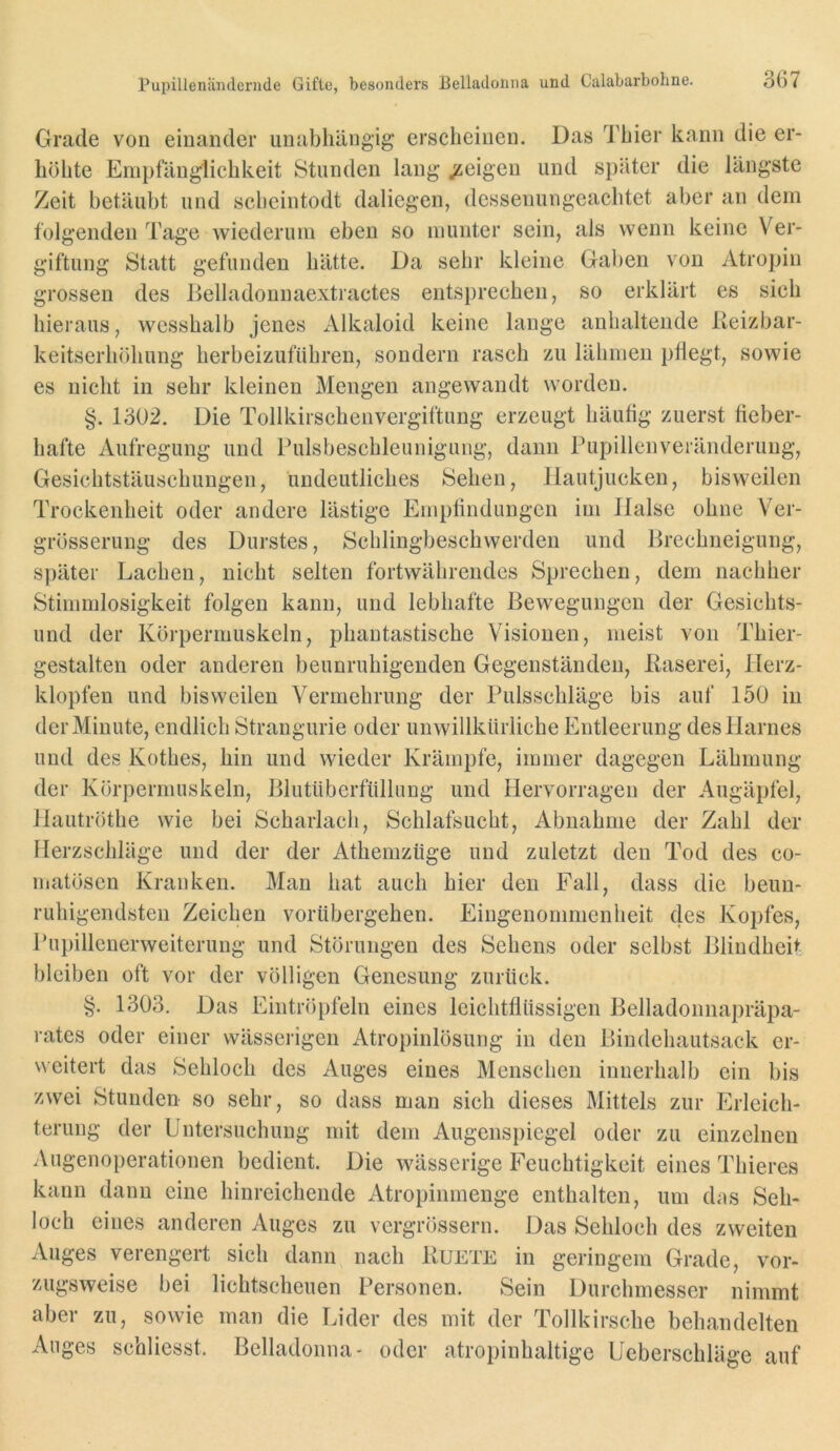 Grade von einander unabhängig erscheinen. Das Thier kann die er- höhte Empfänglichkeit Stunden lang /eigen und später die längste Zeit betäubt und scheintodt daliegen, dessenungeachtet aber an dem folgenden Tage wiederum eben so munter sein, als wenn keine Ver- giftung Statt gefunden hätte. Da sehr kleine Gaben von Atropin grossen des Eelladonnaextractes entsprechen, so erklärt es sich hieraus, wesshalb jenes iVlkaloid keine lange anhaltende lieizbar- keitserhöhung herbeizufiihren, sondern rasch zu lähmen phegt, sowie es nicht in sehr kleinen Mengen angewandt worden. §. 1302. Die Tollkirschen Vergiftung erzeugt häutig zuerst fieber- hafte Aufregung und Pulsbeschleunigung, dann Pupillenveränderung, Gesichtstäuschungen, undeutliches Sehen, Hautjucken, bisweilen Trockenheit oder andere lästige Empfindungen im Halse ohne Ver- grösserung des Durstes, Schlingbeschwerden und Hrechneigung, später Lachen, nicht selten fortwährendes Sprechen, dem nachher Stimmlosigkeit folgen kann, und lebhafte Bewegungen der Gesichts- und der Körpermuskeln, phantastische Visionen, meist von Thier- gestalten oder anderen beunruhigenden Gegenständen, Käserei, Herz- klopfen und bisweilen Vermehrung der Pulsschläge bis auf 150 in der Minute, endlich Strangurie oder unwillkürliche Entleerung des Harnes und des Kothes, hin und wieder Krämpfe, immer dagegen Lähmung der Körperniuskeln, Blutüberfüllung und Hervorragen der Augäpfel, Hautröthe wie bei Scharlach, Schlafsucht, Abnahme der Zahl der Herzschläge und der der Athemzüge und zuletzt den Tod des co- matösen Kranken. Man hat auch hier den Fall, dass die beun- ruhigendsten Zeichen vorübergehen. Eingenommenheit 4es Kopfes, Pupillenerweiterung und Störungen des Sehens oder selbst BlindheP bleiben oft vor der völligen Genesung zurück. §. 1303. Das Eintröpfeln eines leichtflüssigen Belladonnapräpa- rates oder einer wässerigen Atropinlösung in den Bindehautsack er- weitert das Sehlocli des Auges eines Menschen innerhalb ein bis zwei Stunden so sehr, so dass man sich dieses Mittels zur Erleich- terung der Untersuchung mit dem Augenspiegel oder zu einzelnen Augenoperationen bedient. Die wässerige Feuchtigkeit eines Thieres kann daun eine hinreichende Atropinmenge enthalten, um das Seh- loch eines anderen Auges zu vergrössern. Das Sehloch des zweiten Auges verengert sich dann nach Ruete in geringem Grade, vor- zugsweise bei lichtscheuen Personen. Sein Durchmesser nimmt aber zu, sowie man die Lider des mit der Tollkirsche behandelten Auges schliesst. Belladonna- oder atropinhaltige Ueberschläge auf