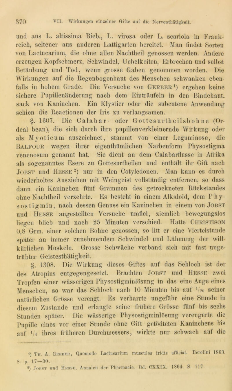 und aus L. altissima Bieb., L. virosa oder L. scariola in Frank- reich, seltener aus anderen Lattigarten bereitet. Man findet Sorten von Lactucarium, die ohne allen Nachtheil genossen werden. Andere erzeugen Kopfschmerz, Schwindel, Uebelkeiteu, Erbrechen und selbst Betäubung und Tod, wenn grosse Gaben genommen worden. Die Wirkungen auf die Regenbogenhaut des Menschen schwanken eben- falls in hohem Grade. Die Versuche von Gerber^) ergeben keine sichere Pupillenänderung nach dem Einträufeln in den Bindehaut. sack von Kaninchen. Ein Klystier oder die subcutene Anwendung schien die Reactionen der Iris zu verlangsamen. §. 1307. Die Calabar- oder Gottesurtheilshöhne (Or- deal bean), die sich durch ihre pupillenverkleinernde Wirkung oder als Myoticum auszeichnet, stammt von einer Leguminose, die Balfour wegen ihrer eigenthümlichen Narbenform Physostigma venenosum genannt hat. Sie dient an dem Calabarflusse in Afrika als sogenanntes Esere zu Gottesurtheilen und enthält ihr Gift nach Jobst und Hesse nur in den Cotyledonen. Man kann es durch wiederholtes Ausziehen mit Weingeist vollständig entfernen, so dass dann ein Kaninchen fünf Grammen des getrockneten Rückstandes ohne Nachtheil verzehrte. Es besteht in einem Alkaloid, dem Phy- sostigmin, nach dessen Genuss ein Kaninchen in einem von Jobst und Hesse angestellten Versuche umfiel, ziemlich bewegungslos liegen blieb und nach 25 Minuten verschied. Hatte Citristison 0,8 Grm. einer solchen Bohne genossen, so litt er eine Viertelstunde später an immer zunehmendem Schwindel und Lähmung der will- kürlichen Muskeln. Grosse Schwäche verband sich mit fast unge- trübter Geistesthätigkeit. §. 1308. Die Wirkung dieses Giftes auf das Sehloch ist der des Atropins entgegengesetzt. Brachten Jobst und Hesse zwei Tropfen einer wässerigen Physostigminlösung in das eine Auge eines Menschen, so war das Sehloch nach 10 Minuten bis auf ’/2o seiner natürlichen Grösse verengt. Es verharrte ungefähr eine Stunde in diesem Zustande und erlangte seine frühere Grösse fünf bis sechs Stunden später. Die wässerige Physostigminlösung verengerte die Pupille eines vor einer Stunde ohne Gift getödteten Kaninchens bis auf f l ihres früheren Durchmessers, wirkte nur schwach auf die Th. A. GKiiHRn, Quoraodo Lactucarium musculos iridis afficiat. Berolini 18G3. 8. p. 17-.30. -) JoHST uud Hkssk, Annalen der Pharmacie. Hd. GXXIX. 1864. S. 117.