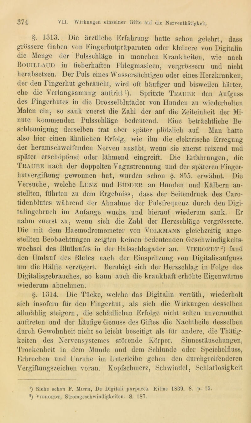 §. 1313. Die ärztliche Erfahrung hatte schon gelehrt, dass grössere Gaben von Fingerhutpräparaten oder kleinere von Digitalin die Menge der Fulsschläge in manchen Krankheiten, wie nach Bouillaud in fieberhaften Plileginasieen, vergrössern und nicht herabsetzen. Der Puls eines Wassersüchtigen oder eines Herzkranken, der den Fingerhut gebraucht, wird oft häufiger und bisweilen härter, ehe die Verlangsamung auftritt ^). Spritzte Traube den Aufguss des Fingerhutes in die Drosselblutader von Hunden zu wiederholten Malen ein, so sank zuerst die Zahl der auf die Zeiteinheit der Mi- nute kommenden Pulsschläge bedeutend. Eine beträchtliche Be- schleunigung derselben trat aber später plötzlich auf. Man hatte also hier einen ähnlichen Erfolg, wie ihn die elektrische Erregung der herumschweifenden Nerven ausübt, wenn sie zuerst reizend und später erschöpfend oder lähmend eingreift. Die Erfahrungen, die Traube nach der doppelten Vagustrennung und der späteren Finger- hutvergiftung gewonnen hat, wurden schon §. 855. erwähnt. Die Versuche, welche Lenz und Bidder an Hunden und Kälbern an- stellten, führten zu dem Ergebniss, dass der Seitendruck des Caro- tidenblutes während der Abnahme der Pulsfrequenz durch den Digi- talingebruch im Anfänge wuchs und hierauf wiederum sank. Er nahm zuerst zu, wenn sich die Zahl der Herzschläge vergrösserte. Die mit dem Haemodromometer von Volkmann gleichzeitig ange- stellten Beobachtungen zeigten keinen bedeutenden Geschwindigkeits- wechsel des Blutlaufes in der Halsschlagader an. Vierordt fand den Umlauf des Blutes nach der Einsi)ritzung von Digitalisaufguss um die Hälfte verzögert. Beruhigt sich der Herzschlag in Folge des Digitalisgebrauches, so kann auch die krankhaft erhöhte Eigenwärme wiederum abnehmen. §. 1314. Die Tücke, welche das Digitalin verräth, wiederholt sich insofern für den Fingerhut, als sich die Wirkungen desselben allrnählig steigern, die schädlichen Erfolge nicht selten unvermuthet auftreten und der häufige Genuss des Giftes die Nachtheile desselben durch Gewohnheit nicht so leicht beseitigt als für andere, die Tiiätig- keiten des Nervensystemes störende Körper. Sinnestäuschungen, Trockenheit in dem Munde und dem Schlunde oder Speichelfluss, Erbrechen und Unruhe im Unterleibe gehen den durchgreifenderen Vergiftungszeichen voran. Kopfschmerz, Schwindel, Schlaflosigkeit ') Siche schon F. Mutii, De Digitali purpurea. Kiliae 1839. 8. p. 15. ViKROKDT, Stronigeschwindigkciten. S. 187.