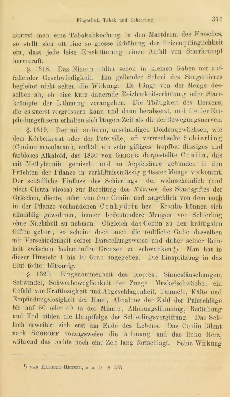 Spritzt man eine Tabakabkocluing in den Mastdarm des Froscbes, so stellt sich oft eine so grosse Erhöhung der lleizempfänglichkeit ein, dass jede leise Erschütterung einen iVnfall von Starrkrampf hervorruft. §. 1318. Das Nicotin tödtet schon in kleinen Gaben mit auf- fallender Geschwindigkeit. Ein gellender Schrei des Säugethieres begleitet nicht selten die Wirkung. Es hängt von der Menge de.s- selben ab, ob eine kurz dauernde Reizbarkeitserhöliung oder Starr- krämpfe der Lähmung vorangehen. Die Thätigkeit des Herzens, die es zuerst vergrössern kann und dann herabsetzt, und die der Em- pfindungsfasern erhalten sich längere Zeit als die der Bewegungsnerven. §. 1319. Der mit anderen, unschuldigen Doldengewächsen, wie dem Körbelkraut oder der Petersilie, oft verwechselte Schierling (Conium maculatum), enthält ein sehr giftiges, tropfbar flüssiges und farbloses Alkaloid, das 1830 von Geiger dargestellte Coniin, das mit Methylconiin gemischt und an Aepfelsäure gebunden in den Früchten der Pflanze in verhältnissmässig grösster Menge vorkommt. Der schädliche Einfluss des Schierlings, der wahrscheinlich (und nicht Cicuta virosa) zur Bereitung des Kojvsiov, des Staatsgiftes der Griechen, diente, rührt von dem Coniin und angeblich von dem noch in der Pflanze vorhandenen Conhydrin her. Kranke können sich allmählig gewöhnen, immer bedeutendere Mengen von Schierling ohne Nachtlieil zu nehmen. Obgleich das Coniin zu den kräftigsten Giften gehört, so scheint doch auch die tödtliche Gabe desselben mit Verschiedenheit seiner Darstellungsweise und daher seiner Rein- heit zwischen bedeutenden Grenzen zu schwanken ^). Man hat in dieser Hinsicht 1 bis 10 Gran angegeben. Die Einspritzung in das Blut tödtet blitzartig. §. 1320. Eingenommenheit des Kopfes, Sinnestäuschungen, Schwindel, Sehwerbeweglichkeit der Zunge, Muskelschwäche, ein Gefühl von Kraftlosigkeit und Abgeschlagenheit, Taumeln, Kälte und Empfindungslosigkeit der Haut, Abnahme der Zahl der Pulsschläge bis auf 30 oder 40 in der Minute, Athmungslährnung, Betäubung und Tod bilden die Hauptfolge der Schierlingsvergiftung. Das Seh- loch erweitert sich erst am Ende des Lebens. Das Coniin lähmt nach Schroff vorzugsweise die Athmung und das linke Herz, während das rechte noch eine Zeit lang fortschlägt. Seine Wirkung ') VAN Hasselt-Henkel, a. a. 0. S. 337.