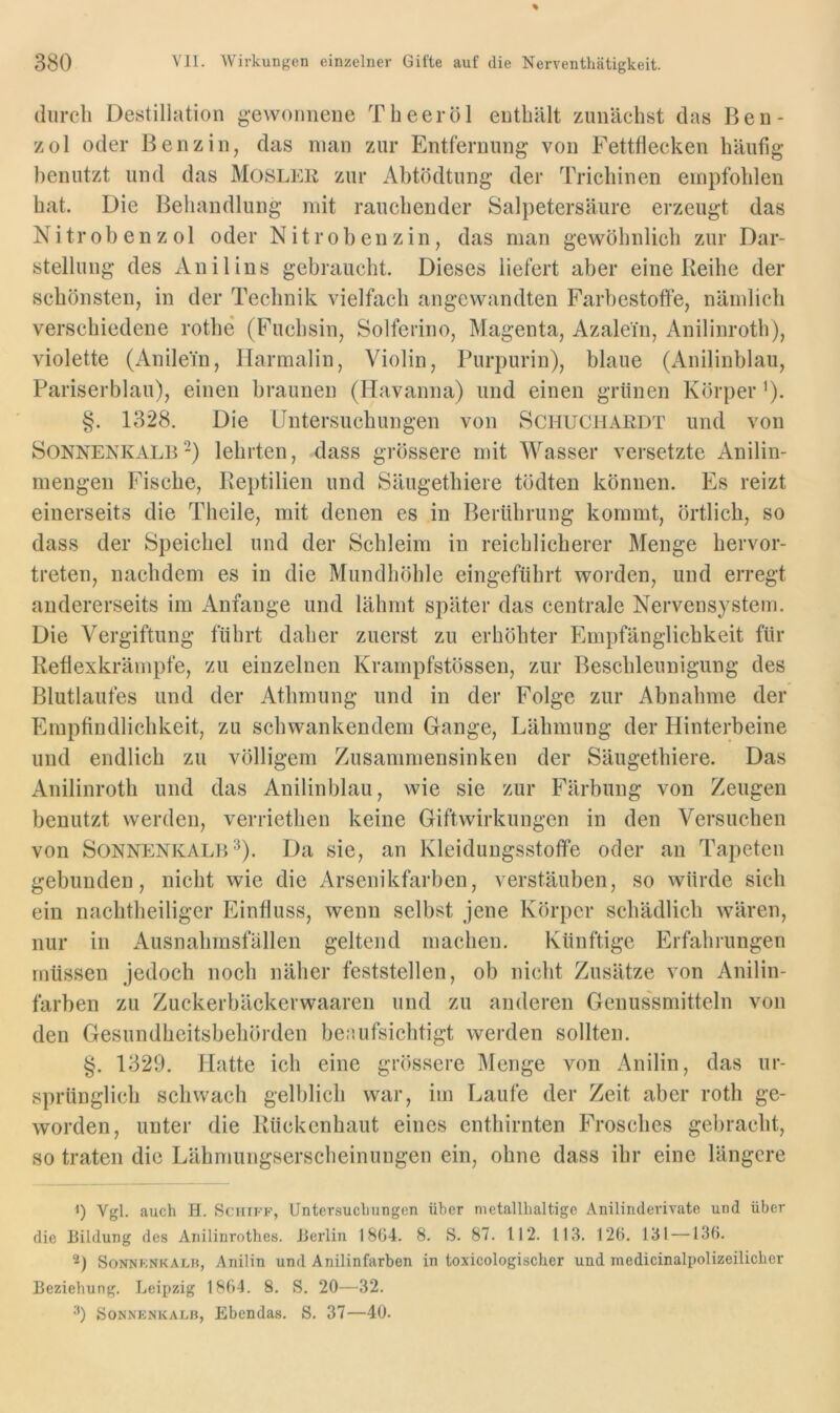 durch Destillation gewonnene Theeröl enthält zunächst das Ben- zol oder Benzin, das inan zur Entfernung von Fettflecken häufig benutzt und das MosLER zur Ahtödtung der Trichinen empfohlen hat. Die Behandlung mit rauchender Salpetersäure erzeugt das Nitrobenzol oder Nitrobenzin, das man gewöhnlich zur Dar- stellung des Anilins gebraucht. Dieses liefert aber eineileihe der schönsten, in der Technik vielfach angewandten Farbestofle, nämlich verschiedene rothe (Fuchsin, Solferino, Magenta, Azalein, Anilinroth), violette (Anilein, Harmalin, Violin, Purpurin), blaue (Anilinblau, Pariserblau), einen braunen (Havanna) und einen grünen Körper ^). §. 1328. Die Untersuchungen von Schuchardt und von Sonnenkalb-) lehrten, dass grössere mit Wasser versetzte Anilin- mengen Fische, lleptilien und Säugethiere tödten können. Es reizt einerseits die Theile, mit denen es in Berührung kommt, örtlich, so dass der Speichel und der Schleim in reichlicherer Menge hervor- treten, nachdem es in die Mundhöhle eingeführt woi'den, und erregt andererseits im Anfänge und lähmt später das centrale Nervensystem. Die Vergiftung führt daher zuerst zu erhöhter Empfänglichkeit für Reflexkrämpfe, zu einzelnen Krampfstössen, zur Beschleunigung des Blutlaufes und der Athmung und in der Folge zur Abnahme der Empfindlichkeit, zu schwankendem Gange, Lähmung der Hinterbeine und endlich zu völligem Zusammensinken der Säugethiere. Das Anilinroth und das Anilin blau, wie sie zur Färbung von Zeugen benutzt werden, verriethen keine Giftwirkungen in den Versuchen von Sonnenkalb^). Da sie, an Kleidungsstoflfe oder an Tapeten gebunden, nicht wie die Arsenikfarben, verstäuben, so würde sich ein nachtheiliger Einfluss, wenn selbst jene Körper schädlich wären, nur in Ausnahmsfallen geltend machen. Künftige Erfahrungen müssen jedoch noch näher feststellen, ob nicht Zusätze von Anilin- farben zu Zuckerbäckerwaaren und zu anderen Genussmitteln von den Gesundheitsbehörden beaufsichtigt werden sollten. §. 1329. Hatte ich eine grössere IMenge von Anilin, das ur- sprünglich schwach gelblich war, im Laufe der Zeit aber roth ge- worden, unter die Ilückenhaut eines enthirnten Frosches gebracht, so traten die Lähmungserscheinungen ein, ohne dass ihr eine längere 1) Vgl. auch H. ScHii-’K, Untersuchungen über metallhaltige Anilinderivate und über die Bildung des Ariilinrothes. Berlin 1804. 8. S. 87. 112. 113. 126. 131 —130. SoNNKNKALB, Anilin und Anilinfarben in toxicologischer und medicinalpolizeilicher Beziehung. Leipzig 1864. 8. S. 20—32. •'0 SoNNENKALB, Ebcndas. S. 37—40.