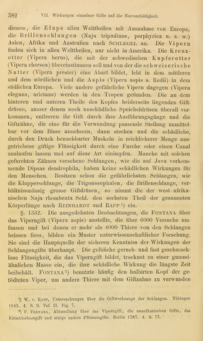 diesem, die Elaps allen Welttheilen mit Ausnalime von Europa, die Brillcnsclilang’cn (Naja tripudians, jiorpliyrica u. s. w.) Asien, Afrika und Australien nach Schlegel an. Die Vipern tinden sich in allen Welttheilen, nur nicht in Amerika. Die Kreuz- otter (Vipera berus), die mit der schwedischen Kujiferotter (V'^ipera chersea) übereinstimmen soll und von der die schweizerische Natter (Vipera prester) eine Abart bildet, lebt in dem mittleren und dem nördlichen und die Aspis (Vipera asjiis s. Kedii) in dem südlichen Europa. Viele andere gefährliche Vipern dagegen (Vipera elegans, arietans) werden in den Tro})en gefunden. Die an dem hinteren und unteren Theile des Kopfes beiderseits liegenden Gift- drüsen, ausser denen noch unschädliche Speicheldrüsen überall Vor- kommen, entleeren ihr Gift durch ihre Ausfiihrungsgänge und die Giftzähne, die eine für die Verwendung passende Stellung unmittel- bar vor dem Bisse annehmen, dann stechen und die schädliche, durch den Druck benachbarter Muskeln in reichlicherer Menge aus- getriebene giftige Flüssigkeit durch eine Furche oder einen Canal auslaufen lassen und auf diese Art einimpfen. Manche mit solchen gefurchten Zähnen versehene Schlangen, wie die auf Java vorkom- mende Dipsas dendrophila, haben keine schädlichen Wirkungen für den Menschen. Besitzen schon die gefährlichsten Schlangen, wie die Klapperschlange, die Trigonocephalen, die Brillenschlange, ver- hältnissmässig grosse Giftdrüsen, so nimmt die der west-afrika- nischen Naja rhombeata Schl, den sechsten Theil der gesammten Körperläuge nach Reinhakdt und Ralp ') ein. §. 1332. Die ausgedehnten Beobachtungen, die Fontana über das Viperngift (Vipera aspis) anstellte, die über 6000 Versuche um- fassen und bei denen er mehr als 4000 Thiere von den Schlangen heissen Hess, bilden ein Muster naturwissenschaftlicher Forschung. Sie sind die Ifauptquelle der sicheren Kenntniss der Wirkungen der Schlangengifte überhaupt. Die gelbliche geriich- und fast geschmack- lose Flüssigkeit, die das Viperngift bildet, trocknet zu einer gummi- ähnlichen Masse ein, die ihre schädliche Wirkung die längste Zeit beibehält. Fontana’^) benutzte häutig den halbirten Kopf der ge- tödteten Viper, um andere Thiere mit dem Giftzahne zu verwunden q W. V. Kait, Untersuchungen über die Giftwerkzeuge der Schlangen. Tübingen 1843. 4. S. 0. Taf. 11. Fig. 7. 2) V. Fontana, Abhandlung über das Viperngift, die amerikanischen Gifte, das Kirscblorbecrgift und einige andere Fllanzengifte. Berlin 1787. 4. S. 77.