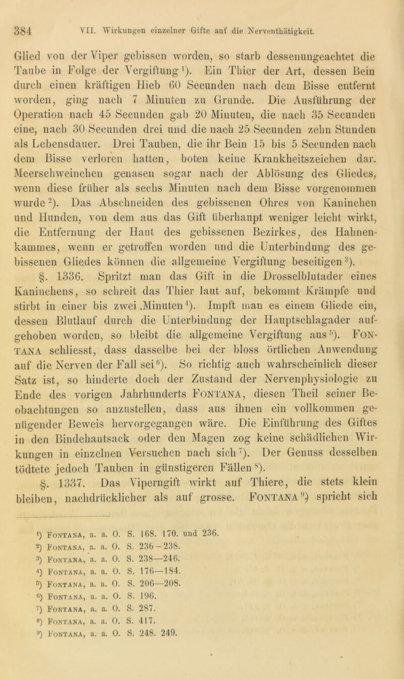 Glied von der Viper gebissen worden, so starb dessenungeachtet die Taube in Folge der Vergiftung *). Ein Thier der Art, dessen Bein durch einen kräftigen Hieb 60 Secunden nach dem Bisse entfernt worden, ging nach 7 Minuten zu Grunde. Die Ausführung der Operation nach 45 Secunden gab 20 Minuten, die nach 35 Secunden eine, nach 30 Secunden drei und die nach 25 Secunden zehn Stunden als Lebensdauer. Drei Tauben, die ihr Bein 15 bis 5 Secunden nach dem Bisse verloren hatten, boten keine Krankheitszeichen dar. Meerschweinchen genasen sogar nach der Ablösung des Gliedes, wenn diese früher als sechs Minuten nach dem Bisse vorgenommen wurde -). Das Abschneiden des gebissenen Ohres von Kaninchen und Hunden, von dem aus das Gift überhaupt weniger leicht wirkt, die Entfernung der Haut des gebissenen Bezirkes, des Hahnen- kammes, wenn er getroflen worden und die Unterbindung des ge- bissenen Gliedes können die allgemeine Vergiftung beseitigen ^). §. 1336. Spritzt man das Gift in die Drosselblutader eines Kaninchens, so schreit das Thier laut auf, bekommt Krämpfe und stirbt in einer bis zwei .Minuten^). Impft man es einem Gliede ein, dessen Blutlauf durch die Unterbindung der Hauptschlagader auf- gehoben worden, so bleibt die allgemeine Vergiftung aus'')- FoN- TANA schliesst, dass dasselbe bei der bloss örtlichen Anwendung auf die Nerven der Fall sei So richtig auch wahrscheinlich dieser Satz ist, so hinderte doch der Zustand der Nervenphysiologie zu Ende des vorigen Jahrhunderts Fontana, diesen Theil seiner Be- obachtungen so anzustellen, dass aus ihnen ein vollkommen ge- nügender Jjeweis hervorgegangen wäre. Die Einführung des Giftes in den Bindehautsack oder den Magen zog keine schädlichen AVir- kungen in einzelnen Versuchen nach sich'). Der Genuss desselben tödtete jedoch Tauben in günstigeren Fällen ^). §. 1337. Das Viperngift wirkt auf Thiere, die stets klein bleiben, nachdrücklicher als auf grosse. FontanaL) spricht sich ') Fontana, a. a. 0. 2) Fontana, a. a. 0. 3) Fontana, a. a. 0. Fontana, a. a. 0. f’) Fontana, a. a. 0. •') Fontana, a. a. 0. ■) Fontana, a. a. 0. 8) Fontana, a. a. 0. '*) Fontana, a. a. 0. S, 168. 170. und 236. S. 236-238. S. 238—246. S. 176—184. S. 206—208. S. 106. S. 287. S. 417. S. 248. 249.