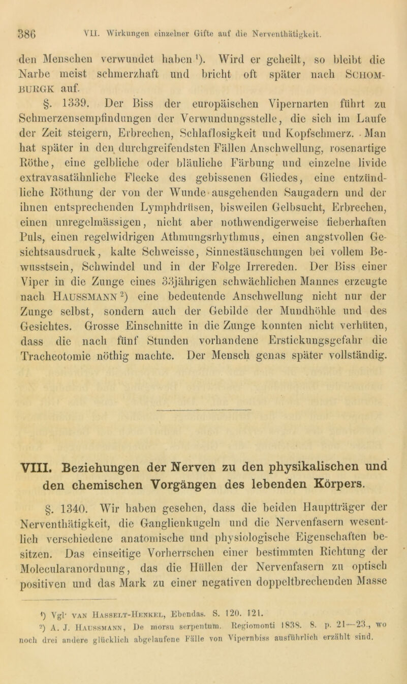 den Menschen verwundet haben*). Wird er geheilt, so bleibt die Narbe meist schmerzhaft und bricht oft später nach hiciiOM- injKGK auf. §. 1339. Der Biss der europäischen Vipernarten führt zu Schmerzensempfindungen der Verwundungsstelle, die sich im Laufe der Zeit steigern, Erbrechen, Schlaflosigkeit und Kopfschmerz. . Man hat später in den durchgreifendsten Fällen Anschwellung, rosenartige Röthe, eine gelbliche oder bläuliche Färbung und einzelne livide extravasatähnliche Flecke des gebissenen Gliedes, eine entzünd- liche Röthung der von der Wunde-ausgehenden Saugadern und der ihnen entsprechenden Lymphdrüsen, bisweilen Gelbsucht, Erbrechen, einen unregelmässigen, nicht aber nothwendigerweise fieberhaften Puls, einen regelwidrigen Athmungsrhythmus, einen angstvollen Ge- sichtsausdruck, kalte Schweisse, Sinnestäuschungen bei vollem Be- wusstsein, Schwindel und in der Folge Irrereden. Der Biss einer Viper in die Zunge eines 33jährigen schwächlichen Mannes erzeugte nach Haussmann '^) eine bedeutende Anschwellung nicht nur der Zunge selbst, sondern auch der Gebilde der Mundhöhle und des Gesichtes. Grosse Einschnitte in die Zunge konnten nicht verhüten, dass die nach fünf Stunden vorhandene Erstickungsgefahr die Tracheotomie nöthig machte. Der Mensch genas später vollständig. VIII. Beziehungen der Nerven zu den physikalischen und den chemischen Vorgängen des lebenden Körpers. §. 1340. Wir haben gesehen, dass die beiden llauptträger der Nerventhätigkeit, die Ganglienkugeln und die Nervenfasern wesent- lich verschiedene anatomische und physiologische Eigenschaften be- sitzen. Das einseitige Vorherrschen einer bestimmten Richtung der Molecularanordnung, das die Hüllen der Nervenfasern zu optisch positiven und das Mark zu einer negativen doppeltbrechenden Masse <) Vgk VAN 11asset.t-Hknkkt., Ebendas. S. 120. 121. 2) A. J. Haussmann, J)e morsu sorpentum. Uogiomonti I83S. 8. p. 21 — 23., wo noch drei andere glücklich abgclaufene Fälle von Vipernbiss ausführlich erzählt sind.