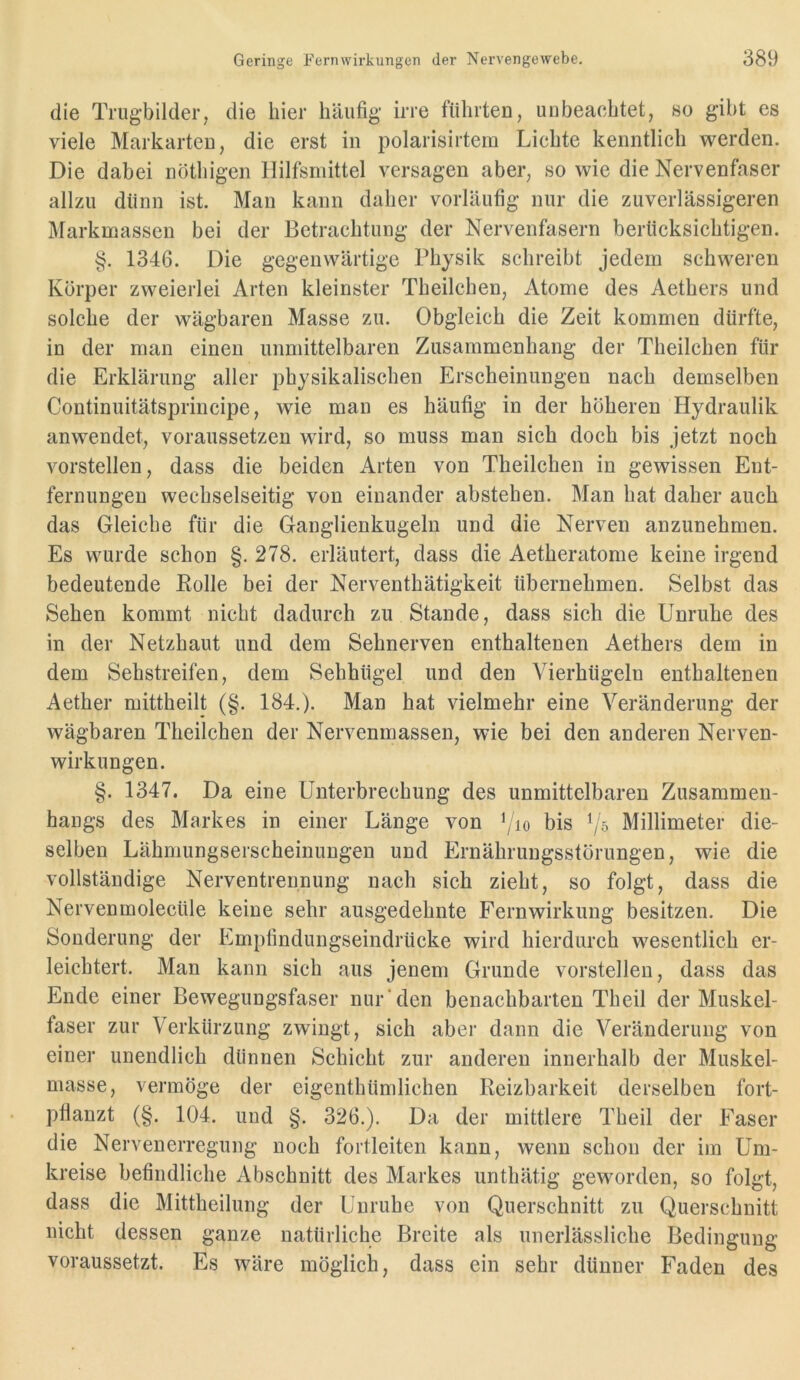 die Trugbilder, die hier häufig irre führten, unbeachtet, so gibt es viele Markarten, die erst in polarisirtein Lichte kenntlich werden. Die dabei nöthigen Hilfsmittel versagen aber, so wie die Nervenfaser allzu dünn ist. Man kann daher vorläufig nur die zuverlässigeren Markmassen bei der Betrachtung der Nervenfasern berücksichtigen. §. 1346. Die gegenwärtige Physik schreibt jedem schweren Körper zweierlei Arten kleinster Theilchen, Atome des Aethers und solche der wägbaren Masse zu. Obgleich die Zeit kommen dürfte, in der man einen unmittelbaren Zusammenhang der Theilchen für die Erklärung aller physikalischen Erscheinungen nach demselben Continuitätsprincipe, wie man es häufig in der höheren Hydraulik anwendet, voraussetzen wdrd, so muss man sich doch bis jetzt noch vorstellen, dass die beiden Arten von Theilchen in gewissen Ent- fernungen wechselseitig von einander abstehen. Man hat daher auch das Gleiche für die Ganglienkugeln und die Nerven anzunehmen. Es wurde schon §. 278. erläutert, dass die Aetheratome keine irgend bedeutende Kolle bei der Nerventhätigkeit übernehmen. Selbst das Sehen kommt nicht dadurch zu Stande, dass sich die Unruhe des in der Netzhaut und dem Sehnerven enthaltenen Aethers dem in dem Sehstreifen, dem Sehhügel und den Vierhügeln enthaltenen Aether mittheilt (§. 184.). Man hat vielmehr eine Veränderung der wägbaren Theilchen der Nervenmassen, wie bei den anderen Nerven- wirkungen. §. 1347. Da eine Unterbrechung des unmittelbaren Zusammen- hangs des Markes in einer Länge von \io bis Millimeter die- selben Lähmungserscheinungen und Ernährungsstörungen, wie die vollständige Nerventrennung nach sich zieht, so folgt, dass die Nervenmolecüle keine sehr ausgedehnte Fernwirkung besitzen. Die Sonderung der Empfindungseindrücke wird hierdurch wesentlich er- leichtert. Man kann sich aus jenem Grunde vorstellen, dass das Ende einer Bewegungsfaser nur'den benachbarten Theil der Muskel- faser zur Verkürzung zwingt, sich aber dann die Veränderung von einer unendlich dünnen Schicht zur anderen innerhalb der Muskel- masse, vermöge der eigenthümlichen Reizbarkeit derselben fort- pfianzt (§. 104. und §. 326.). Da der mittlere Theil der Faser die Nervenerregung noch fortleiten kann, wenn schon der im Um- kreise befindliche Abschnitt des Markes unthätig geworden, so folgt, dass die Mittheilung der Unruhe von Querschnitt zu Querschnitt nicht dessen ganze natürliche Breite als unerlässliche Bedingung voraussetzt. Es wäre möglich, dass ein sehr dünner Faden des