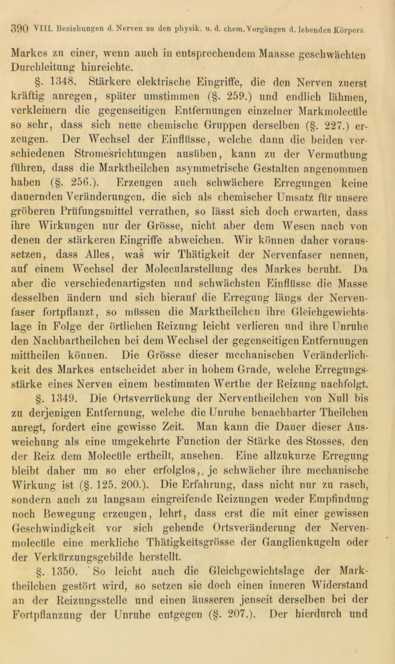 Markes zu einer, wenn auch in entsprechendem Maasse geschwächten Durchleitung hinreichte. §. 1348. Stärkere elektrische Eingriffe, die den Nerven zuerst kräftig anregen, später umstiminen (§. 259.) und endlich lähmen, verkleinern die gegenseitigen Entfernungen einzelner Markmolectile so sehr, dass sich neue chemische Gruppen derselben (§. 227.) er- zeugen. Der Wechsel der Einflüsse, welche dann die beiden ver- schiedenen Strome'srichtungen ausüben, kann zu der Vermuthung führen, dass die Marktheilchen asymmetrische Gestalten angenommen haben (§. 256.). Erzeugen auch schwächere Erregungen keine dauernden Veränderungen, die sich als chemischer Umsatz für unsere gröberen Prüfungsmittel verrathen, so lässt sich doch erwarten, dass ihre Wirkungen nur der Grösse, nicht aber dem Wesen nach von denen der stärkeren Eingriffe abweichen. Wir können daher voraus- setzen, dass Alles, was wir Thätigkeit der Nervenfaser nennen, auf einem Wechsel der Molecularstellung des Markes beruht. Da aber die verschiedenartigsten und schwächsten Einflüsse die Masse desselben ändern und sich hierauf die Erregung längs der Nerven- faser fortpflanzt, so müssen die Marktheilchen ihre Gleichgewichts- lage in Folge der örtlichen Reizung leicht verlieren und ihre Unruhe den Nachbartheilchen bei dem Wechsel der gegenseitigen Entfernungen mittheilen können. Die Grösse dieser mechanischen Veränderlich- keit des Markes entscheidet aber in hohem Grade, welche Erregungs- stärke eines Nerven einem bestimmten Werthe der Reizung nachfolgt. §. 1349. Die Ortsverrtickung der Nerventheilchen von Null bis zu derjenigen Entfernung, welche die Unruhe benachbarter Theilchen anregt, fordert eine gewisse Zeit. Man kann die Dauer dieser Aus- weichung als eine umgekehrte Function der Stärke des Stosses, den der Reiz dem Molecüle ertheilt, ansehen. Eine allzukurze Erregung bleibt daher um so eher erfolglos,, je schwächer ihre mechanische Wirkung ist (§. 125. 200.). Die Erfahrung, dass nicht nur zu rasch, sondern auch zu langsam eingreifende Reizungen weder Empfindung noch Bewegung erzeugen, lehrt, dass erst die mit einer gewissen Geschwindigkeit vor sich gehende Ortsveränderung der Nerven- molecüle eine merkliche Thätigkeitsgrösse der Ganglienkugeln oder der Verkürzungsgebilde herstellt. §. 1350. ‘ So leicht auch die Gleichgewichtslage der Mark- theilchen gestört wird, so setzen sie doch einen inneren Widerstand an der Reizungsstelle und einen äusseren jenseit derselben bei der Fortpflanzung der Unruhe entgegen (§. 207.). Der hierdurch und