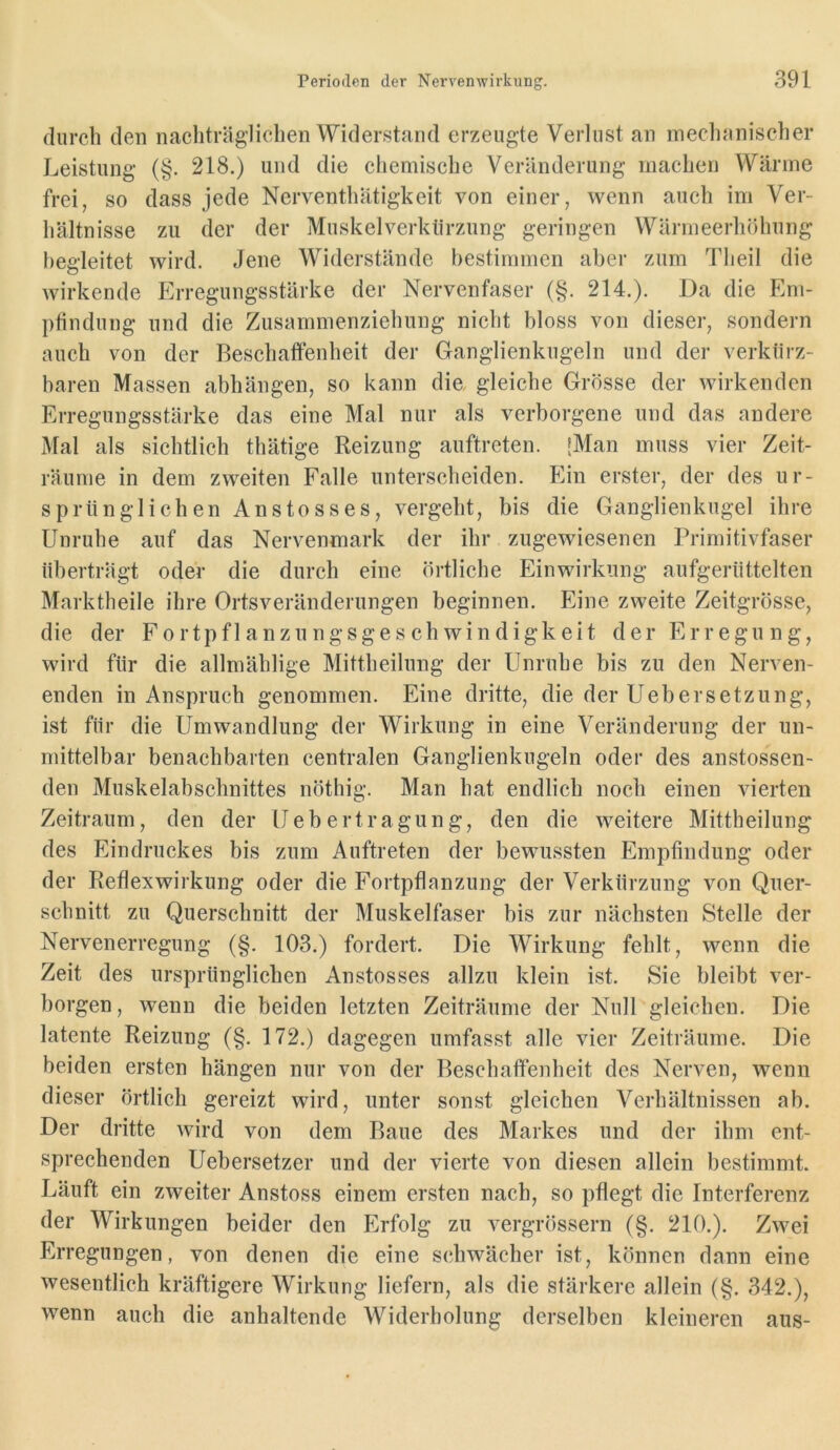 durch den nachträglichen Widerstand erzeugte Verlust an mechanischer Leistung (§. 218.) und die chemische Veränderung machen Wärme frei, so dass jede Nerventhätigkeit von einer, wenn auch im Ver- hältnisse zu der der Muskelverkiirzung geringen Wärmeerhöhung begleitet wird. Jene Widerstände bestimmen aber zum Theil die wirkende Erregungsstärke der Nervenfaser (§. 214.). Da die Eni- ptindung und die Zusammenziehung nicht bloss von dieser, sondern auch von der Beschaffenheit der Ganglienkugeln und der verkürz- baren Massen abhängen, so kann die, gleiche Grösse der wirkenden Erregungsstärke das eine Mal nur als verborgene und das andere Mal als sichtlich thätige Reizung auftreten. [Man muss vier Zeit- räume in dem zweiten Falle unterscheiden. Ihn erster, der des ur- sprünglichen Anstosses, vergeht, bis die Ganglienkugel ihre Unruhe auf das Nervenmark der ihr zugewiesenen Primitivfaser überträgt oder die durch eine örtliche Einwirkung aufgerüttelten Marktheile ihre Ortsveränderungen beginnen. Eine zweite Zeitgrösse, die der Fortpflanzungsgeschwindigkeit der Erregung, wird für die allmählige Mittheilung der Unruhe bis zu den Nerven- enden in Anspruch genommen. Eine dritte, die der Uebersetzung, ist für die Umwandlung der Wirkung in eine Veränderung der un- mittelbar benachbarten centralen Ganglienkugeln oder des anstossen- den Muskelabschnittes nöthig. Man hat endlich noch einen vierten Zeitraum, den der Uebertragung, den die weitere Mittheilung des Eindruckes bis zum Auftreten der bewussten Empfindung oder der Reflexwirkung oder die Fortpflanzung der Verkürzung von Quer- schnitt zu Querschnitt der Muskelfaser bis zur nächsten Stelle der Nervenerregung (§. 103.) fordert. Die Wirkung fehlt, wenn die Zeit des ursprünglichen Anstosses allzu klein ist. Sie bleibt ver- borgen, wenn die beiden letzten Zeiträume der Null gleichen. Die latente Reizung (§. 172.) dagegen umfasst alle vier Zeiträume. Die beiden ersten hängen nur von der Beschaffenheit des Nerven, wenn dieser örtlich gereizt wird, unter sonst gleichen Verhältnissen ab. Der dritte wird von dem Baue des Markes und der ihm ent- sprechenden Uebersetzer und der vierte von diesen allein bestimmt. Läuft ein zweiter Anstoss einem ersten nach, so pflegt die Interferenz der Wirkungen beider den Erfolg zu vergrössern (§. 210.). Zwei Erregungen, von denen die eine schwächer ist, können dann eine wesentlich kräftigere Wirkung liefern, als die stärkere allein (§. 342.), wenn auch die anhaltende Widerholung derselben kleineren aus-