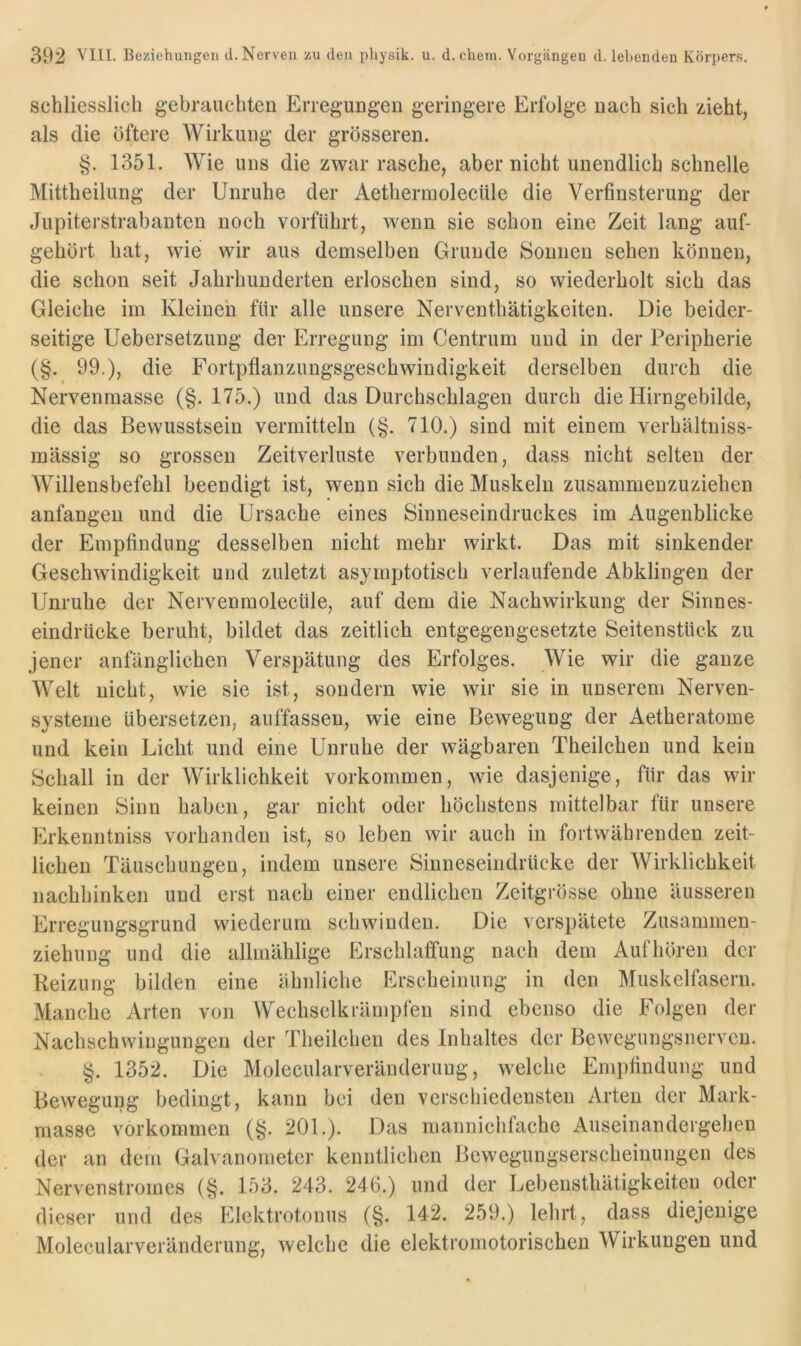 schliesslich gebrauchten Erregungen geringere Erfolge nach sich zieht, als die öftere Wirkung der grösseren. §. 1351. Wie uns die zwar rasche, aber nicht unendlich schnelle Mittheilung der Unruhe der AethermolecUle die Verfinsterung der Jupiterstrabanten noch vorfiihrt, wenn sie schon eine Zeit lang auf- gehört hat, wie wir aus demselben Grunde Sonnen sehen können, die schon seit Jahrhunderten erloschen sind, so wiederholt sich das Gleiche im Kleinen für alle unsere Nerventhätigkeiten. Die beider- seitige Uebersetzung der Erregung im Centrum und in der Peripherie (§. 99.), die Fortpflanzungsgeschwindigkeit derselben durch die Nervenrnasse (§. 175.) und das Durchschlagen durch die Hirngebilde, die das Bewusstsein vermitteln (§. 710.) sind mit einem verhältniss- mässig so grossen Zeitverluste verbunden, dass nicht selten der Willensbefehl beendigt ist, wenn sich die Muskeln zusammenzuziehen anfangen und die Ursache eines Sinneseindruckes im Augenblicke der Empfindung desselben nicht mehr wirkt. Das mit sinkender Geschwindigkeit und zuletzt asymptotisch verlaufende Abklingen der Unruhe der Nervenmoleciile, auf dem die Nachwirkung der Sinnes- eindrücke beruht, bildet das zeitlich entgegengesetzte Seitenstück zu jener anlanglichen Verspätung des Erfolges. Wie wir die ganze Welt nicht, wie sie ist, sondern wie wir sie in unserem Nerven- systeme übersetzen, auffassen, wie eine Bewegung der Aetheratome und kein Licht und eine Unruhe der wägbaren Theilchen und kein Schall in der Wirklichkeit Vorkommen, wie dasjenige, für das wir keinen Sinn haben, gar nicht oder höchstens mittelbar für unsere Erkenntniss vorhanden ist, so leben wir auch in fortwährenden zeit- lichen Täuschungen, indem unsere Sinneseindrücke der AVirklichkeit nachhinken und erst nach einer endlichen Zeitgrösse ohne äusseren Erregungsgrund wiederum schwinden. Die verspätete Zusammen- ziehung und die allmählige Erschlaffung nach dem Aufhören der Reizung bilden eine ähnliche Erscheinung in den Muskelfasern. Manche Arten von Wechselkrämplen sind ebenso die Folgen der Nachschwingungen der Theilchen des Inhaltes der Bewegungsnerven. §. 1352. Die Molecularveränderung, welche Empfindung und Bewegung bedingt, kann bei den verschiedensten Arten der Mark- masse Vorkommen (§. 201.). Das mannichfache Auseinandergehen der an dem Galvanometer kenntlichen Bewegungserscheinungen des Nervenstromes (§. 153. 243. 246.) und der Lebensthätigkeiten oder dieser und des Elektrotonus (§. 142. 259.) lehrt, dass diejenige Molecularveränderung, welche die elektromotorischen Wirkungen und