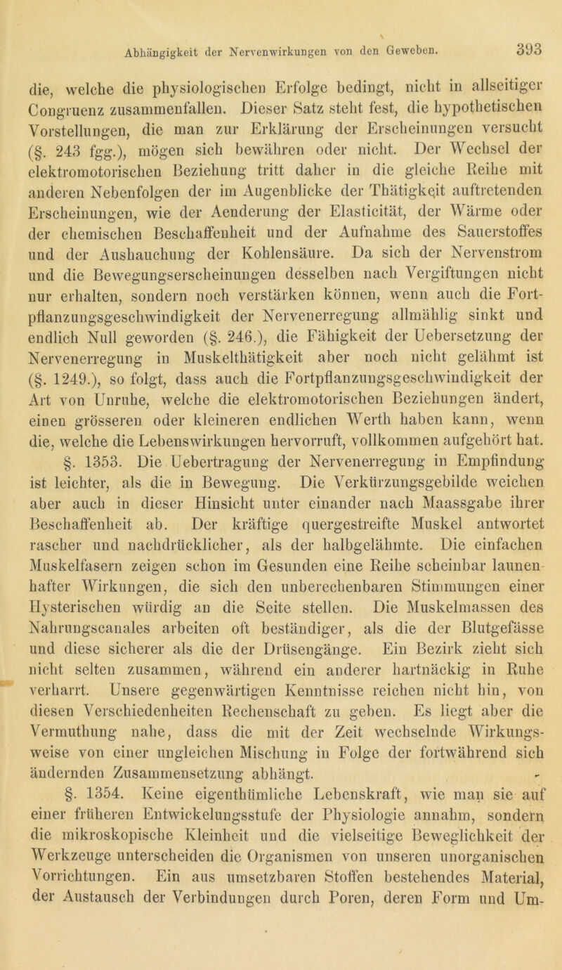 die, welche die physiologischen Erfolge bedingt, nicht in allseitiger Congruenz zusammenfallen. Dieser Satz steht fest, die hypothetischen Vorstellungen, die man zur Erklärung der Erscheinungen versucht (§. 243 fgg.), mögen sich bewähren oder nicht. Der Wechsel der elektromotorischen Beziehung tritt daher in die gleiche Reihe mit anderen Nebenfolgen der im Augenblicke der Thätigkciit auftretenden Erscheinungen, wie der Aenderung der Elasticität, der Wärme oder der chemischen Beschaffenheit und der Aufnahme des Sauerstoffes und der Aushauchung der Kohlensäure. Da sich der Nervenstrom und die Bewegungserscheinungen desselben nach Vergiftungen nicht nur erhalten, sondern noch verstärken können, wenn auch die Fort- pflanzungsgeschwindigkeit der Nervenerregung allmählig sinkt und endlich Null geworden (§. 246.), die Fähigkeit der Uebersetzung der Nervenerregung in Muskelthätigkeit aber noch nicht gelähmt ist (§. 1249.), so folgt, dass auch die Fortpflanzungsgeschwindigkeit der Art von Unruhe, welche die elektromotorischen Beziehungen ändert, einen grösseren oder kleineren endlichen Werth haben kann, wenn die, welche die Lebenswirkimgen hervorruft, vollkommen aufgehört hat. §. 1353. Die üebertragung der Nervenerregung in Empfindung ist leichter, als die in Bewegung. Die Verklirzungsgebilde weichen aber auch in dieser Hinsicht unter einander nach Maassgabe ihrer Beschaffenheit ab. Der kräftige quergestreifte Muskel antwortet rascher und nachdrücklicher, als der halbgelähmte. Die einfachen Muskelfasern zeigen schon im Gesunden eine Reihe scheinbar launen- hafter Wirkungen, die sich den unberechenbaren Stimmungen einer Hysterischen würdig an die Seite stellen. Die Muskelmassen des Nahrungscanales arbeiten oft beständiger, als die der Blutgefässe und diese sicherer als die der Drüsengänge. Ein Bezirk zieht sich nicht selten zusammen, während ein anderer hartnäckig in Ruhe verharrt. Unsere gegenwärtigen Kenntnisse reichen nicht hin, von diesen Verschiedenheiten Rechensehaft zu geben. Es liegt aber die Vermuthung nahe, dass die mit der Zeit wechselnde Wirkungs- weise von einer ungleichen Mischung in Folge der fortwährend sich ändernden Zusammensetzung abhängt. §. 1354. Keine eigenthümliche Lebenskraft, wie man sie auf einer früheren Entwickelungsstufe der Physiologie anuahm, sondern die mikroskopische Kleinheit und die vielseitige Beweglichkeit der Werkzeuge unterscheiden die Organismen von unseren unorganischen Vorrichtungen. Ein aus umsetzbaren Stoffen bestehendes Material, der Austausch der Verbindungen durch Poren, deren Form und Um-