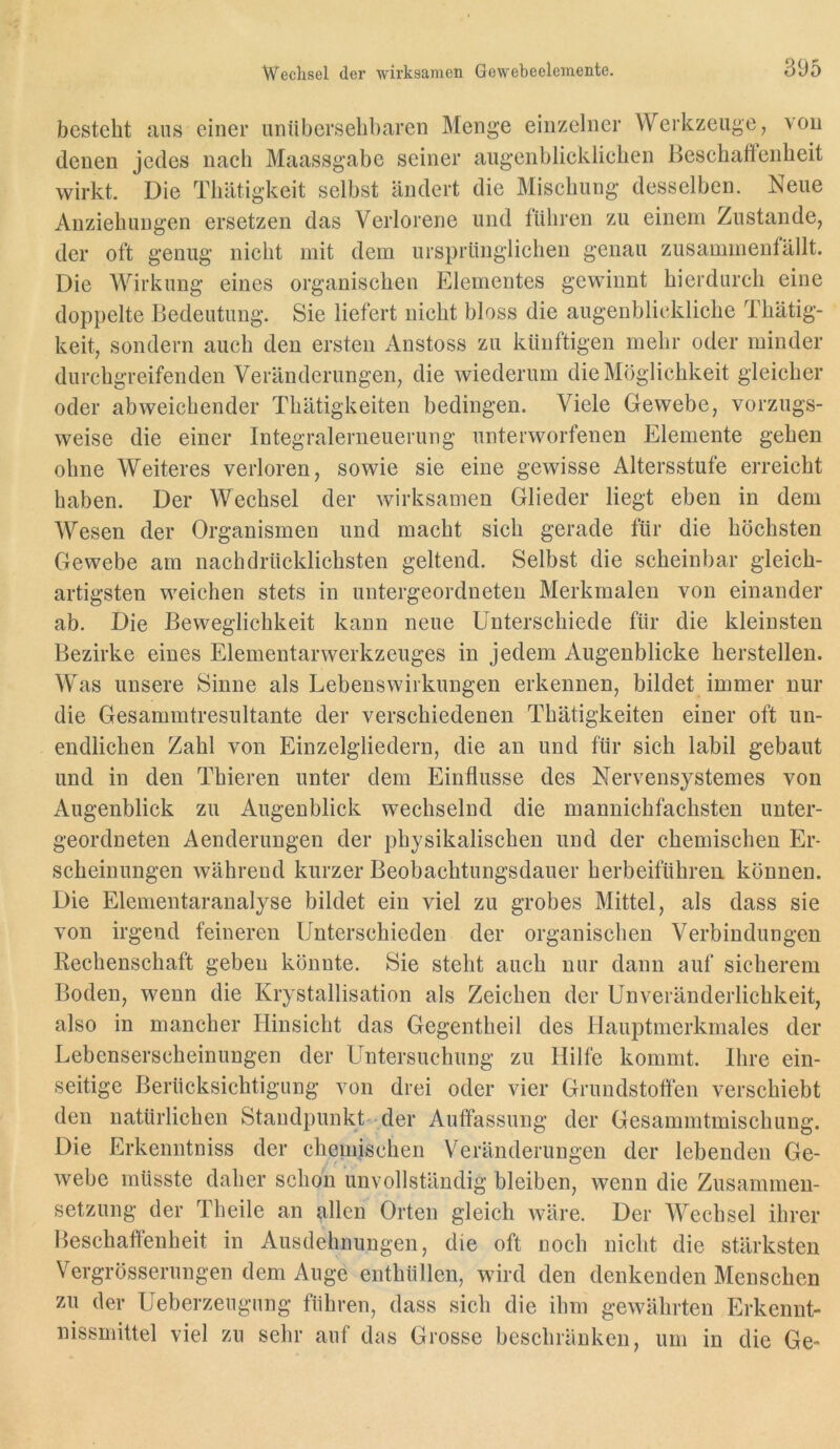besteht ans einer unübersehbaren Menge einzelner Werkzeuge, von (lenen jedes nach Maassgabe seiner augenblicklichen Beschaftenheit wirkt. Die Thätigkeit selbst ändert die Mischung desselben. Neue Anziehungen ersetzen das Verlorene und führen zu einem Zustande, der oft genug nicht mit dem ursprünglichen genau zusammenlällt. Die Wirkung eines organischen Elementes gewinnt hierdurch eine doppelte Bedeutung. Sie liefert nicht bloss die augenblickliche Thätig- keit, sondern auch den ersten Anstoss zu künftigen mehr oder minder durchgreifenden Veränderungen, die wiederum die Möglichkeit gleicher oder abweichender Thätigkeiten bedingen. Viele Gewebe, vorzugs- weise die einer Integralerneuerung unterworfenen Elemente gehen ohne Weiteres verloren, sowie sie eine gewisse Altersstufe erreicht haben. Der Wechsel der wirksamen Glieder liegt eben in dem Wesen der Organismen und macht sich gerade für die höchsten Gewebe am nachdrücklichsten geltend. Selbst die scheinbar gleich- artigsten weichen stets in untergeordneten Merkmalen von einander ab. Die Beweglichkeit kann neue Unterschiede für die kleinsten Bezirke eines Elementarwerkzeuges in jedem Augenblicke herstellen. Was unsere Sinne als Lebenswirkungen erkennen, bildet immer nur die Gesammtresultante der verschiedenen Thätigkeiten einer oft un- endlichen Zahl von Einzelgliedern, die an und für sich labil gebaut und in den Thieren unter dem Einflüsse des Nervensystemes von Augenblick zu Augenblick wechselnd die mannichfachsten unter- geordneten Aenderungen der physikalischen und der chemischen Er- scheinungen während kurzer Beobachtungsdauer herbeiführen können. Die Elementaranalyse bildet ein viel zu grobes Mittel, als dass sie von irgend feineren Unterschieden der organischen Verbindungen Rechenschaft geben könnte. Sie steht auch nur dann auf sicherem Boden, wenn die Krystallisation als Zeichen der Unveränderlichkeit, also in mancher Hinsicht das Gegentheil des Hauptmerkmales der Lebenserscheinungen der Untersuchung zu Hilfe kommt. Ihre ein- seitige Berücksichtigung von drei oder vier Grundstotten verschiebt den natürlichen Standpunkt-der Auffassung der Gesammtmischung. Die Erkenntniss der chemischen Veränderungen der lebenden Ge- webe müsste daher schon unvollständig bleiben, wenn die Zusammen- setzung der Theile an allen Orten gleich wäre. Der Wechsel ihrer Beschaffenheit in Ausdehnungen, die oft noch nicht die stärksten Vergrösserungen dem Auge enthüllen, wird den denkenden Menschen zu der Ueberzeugung führen, dass sich die ihm gewährten Erkenut- nissmittel viel zu sehr auf das Grosse beschränken, um in die Ge»