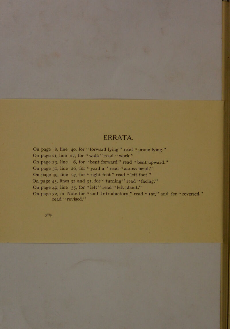 ERRATA. On page 8, line 40, for “ forward lying ” read “ prone lying.” On page 21, line 27, for  walk ” read “ work.” On page 23, line 6, for “ bent forward ” read “ bent upward.” On page 30, line 26, for “ yard a” read “ across bend.” On page 39, line 27, for “ right foot ” read “ left foot.” On page 43, lines 32 and 35, for “turning” read “facing.” On page 49, line 35, for “ left ” read “ left about.” On page 72, in Note for “ 2nd Introductory,” read “ 1st,” and for “ reversed ” read “ revised.” 5689.