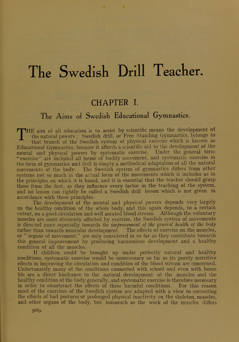 The Swedish Drill Teacher CHAPTER I. The Aims of Swedish Educational Gymnastics. THE aim of all education is to assist by scientific means the development of the natural powers ; Swedish drill, or Free Standing Gymnastics, belongs to that branch of the Swedish system of physical exercise which is known as Educational Gymnastics, because it affords a scientific aid to the development of the mental and physical powers by systematic exercise. Under the general term “exercise” are included all forms of bodily movement, and systematic exercise in the form of gymnastics and drill is simply a methodical adaptation of all the natural movements of the body. The Swedish system of gymnastics differs from other systems not so much in the actual form of the movements which it includes as in the principles on which it is based, and it is essential that the teacher should grasp these from the first, as they influence every factor in the teaching of the system, and no lesson can rightly be called a Swedish drill lesson which is not given in accordance with these principles. The development of the mental and physical powers depends very largely on the healthy condition of the whole body, and this again depends, to a certain extent, on a good circulation and well aerated blood stream. Although the voluntary muscles are most obviously affected by exercise, the Swedish system of movements is directed more especially towards the improvement of the general health of the body rather than towards muscular development. The effects of exercise on the muscles, or “ organs of movement,” are only considered in so far as they contribute towards this general improvement by producing harmonious development and a healthy condition of all the muscles. If children could be brought up under perfectly natural and healthy conditions, systematic exercise would be unnecessary so far as its purely nutritive effects in improving the circulation and condition of the blood stream are concerned. Unfortunately many of the conditions connected with school and even with home life are a direct hindrance to the natural development of the muscles and the healthy condition of the body generally, and systematic exercise is therefore necessary in order to counteract the effects of these harmful conditions. For this reason most of the exercises of the Swedish system are adapted with a view to correcting the effects of bad postures or prolonged physical inactivity on the skeleton, muscles, and other organs of the body, but inasmuch as the work of the muscles differs 5689.