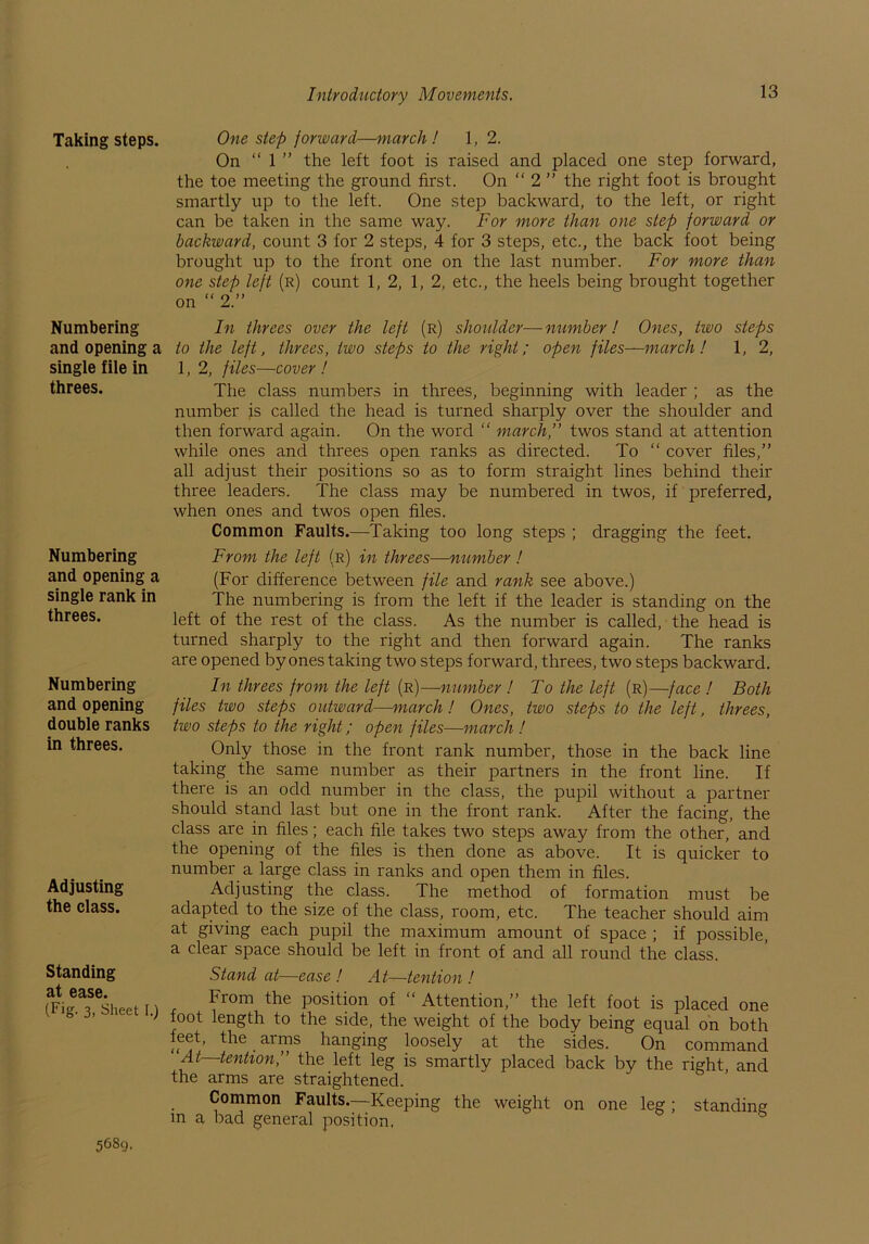 Taking steps. Numbering and opening a single file in threes. Numbering and opening a single rank in threes. Numbering and opening double ranks in threes. Adjusting the class. Standing at ease. (Fig. 3, Sheet I.) One step forward—march ! 1,2. On “ l ” the left foot is raised and placed one step forward, the toe meeting the ground first. On “ 2 ” the right foot is brought smartly up to the left. One step backward, to the left, or right can be taken in the same way. For more than one step forward or backward, count 3 for 2 steps, 4 for 3 steps, etc., the back foot being brought up to the front one on the last number. For more than one step left (r) count 1, 2, 1, 2, etc., the heels being brought together on “ 2.” In threes over the left (r) shoulder—number! Ones, two steps to the left, threes, two steps to the right; open files—march! 1, 2, 1, 2, files—cover ! The class numbers in threes, beginning with leader ; as the number is called the head is turned sharply over the shoulder and then forward again. On the word “ march,” twos stand at attention while ones and threes open ranks as directed. To “ cover files,” all adjust their positions so as to form straight lines behind their three leaders. The class may be numbered in twos, if preferred, when ones and twos open files. Common Faults.—Taking too long steps ; dragging the feet. From the left (r) in threes—number ! (For difference between file and rank see above.) The numbering is from the left if the leader is standing on the left of the rest of the class. As the number is called, the head is turned sharply to the right and then forward again. The ranks are opened by ones taking two steps forward, threes, two steps backward. In threes from the left (r)—number ! To the left (r)—face ! Both files two steps outward—march ! Ones, two steps to the left, threes, two steps to the right; open files—march ! Only those in the front rank number, those in the back line taking the same number as their partners in the front line. If there is an odd number in the class, the pupil without a partner should stand last but one in the front rank. After the facing, the class are in files; each file takes two steps away from the other, and the opening of the files is then done as above. It is quicker to number a large class in ranks and open them in files. Adjusting the class. The method of formation must be adapted to the size of the class, room, etc. The teacher should aim at giving each pupil the maximum amount of space ; if possible, a clear space should be left in front of and all round the class. Stand at—ease ! At—tention ! From the position of “ Attention,” the left foot is placed one foot length to the side, the weight of the body being equal on both feet, the arms hanging loosely at the sides. On command At tention,” the left leg is smartly placed back by the right and the arms are straightened. Common Faults.—Keeping the weight on one leg; standing m a bad general position. 5689.