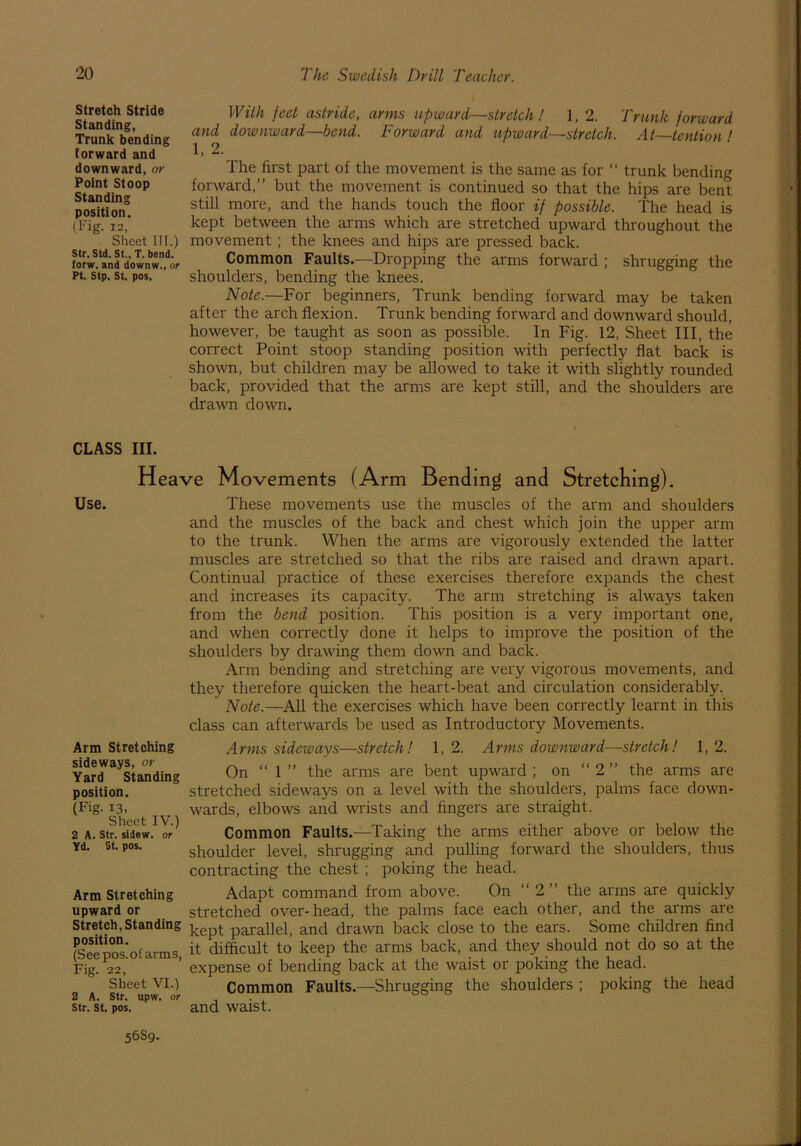 Stretch Stride Standing, Trunk bending forward and downward, or Point Stoop Standing position. (Fig. 12, Sheet III.) Str. Std.St.,T. bend, forw, and downw., or Pt. Stp. St. pos. With feet astride, arms upward—stretch! 1, 2. Trunk forward and downward—bend. Forward and upward—stretch. At—tention ' 1, 2. The first part of the movement is the same as for “ trunk bending forward,” but the movement is continued so that the hips are bent still more, and the hands touch the floor if possible. The head is kept between the arms which are stretched upward throughout the movement ; the knees and hips are pressed back. Common Faults.—Dropping the arms forward ; shrugging the shoulders, bending the knees. Note.—For beginners, Trunk bending forward may be taken after the arch flexion. Trunk bending forward and downward should, however, be taught as soon as possible. In Fig. 12, Sheet III, the correct Point stoop standing position with perfectly flat back is shown, but children may be allowed to take it with slightly rounded back, provided that the arms are kept still, and the shoulders are drawn down. CLASS III. Heave Movements (Arm Bending and Stretching). Use. These movements use the muscles of the arm and shoulders and the muscles of the back and chest which join the upper arm to the trunk. When the arms are vigorously extended the latter muscles are stretched so that the ribs are raised and drawn apart. Continual practice of these exercises therefore expands the chest and increases its capacity. The arm stretching is always taken from the bend position. This position is a very important one, and when correctly done it helps to improve the position of the shoulders by drawing them down and back. Arm bending and stretching are very vigorous movements, and they therefore quicken the heart-beat and circulation considerably. Note.—All the exercises which have been correctly learnt in this class can afterwards be used as Introductory Movements. Arm Stretching sideways, or Yard Standing position. (Fig. 13, Sheet IV.) 2 A. Str. sidew. or Yd. St. pos. Arm Stretching upward or Stretch, Standing position. (See pos. of arms, Fig. 22, Sheet VI.) 2 A. Str. upw. or Str. St. pos. Arms sideways—stretch! 1,2. Arms downward—stretch! 1,2. On “ 1 ” the arms are bent upward ; on “ 2 ” the arms are stretched sideways on a level with the shoulders, palms face down- wards, elbows and wrists and fingers are straight. Common Faults.—Taking the arms either above or below the shoulder level, shrugging and pulling forward the shoulders, thus contracting the chest; poking the head. Adapt command from above. On “2” the arms are quickly stretched over-head, the palms face each other, and the arms are kept parallel, and drawn back close to the ears. Some children find it difficult to keep the arms back, and they should not do so at the expense of bending back at the waist or poking the head. Common Faults.—Shrugging the shoulders ; poking the head and waist. 5689.