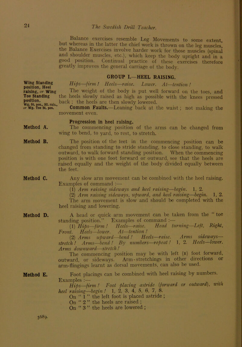 Wing Standing position, Heel raising, or Wing Toe Standing position. Wg. St. pos., HI. rais., or Wg. Toe St. pos. Method A. Method B. Method C. Method D. Method E. Balance exercises resemble Leg Movements to some extent, but whereas in the latter the chief work is thrown on the leg muscles^ the Balance Exercises involve harder work for those muscles (spinal and shoulder muscles, etc.), which keep the body upright and in a good position. Continual practice of these exercises therefore greatly improves the general carriage of the body. GROUP I.—HEEL RAISING. Hips—firm ! Heels—raise. Lower. At—tention ! The weight of the body is put well forward on the toes, and the heels slowly raised as high as possible with the knees pressed back ; the heels are then slowly lowered. Common Faults.—Leaning back at the waist; not making the movement even. Progression in heel raising. The commencing position of the arms can be changed from wing to bend, to yard, to rest, to stretch. The position of the teet in the commencing position can be changed from standing to stride standing, to close standing, to walk outward, to walk forward standing position. When the commencing position is with one foot forward or outward, see that the heels are raised equally and the weight of the body divided equally between the feet. Any slow arm movement can be combined with the heel raising. Examples of command :— (1) Arm raising sideways and heel raising—begin. 1, 2. (2) Arm raising sideways, upward, and heel raising—begin. 1, 2. The arm movement is slow and should be completed with the heel raising and lowering. A head or quick arm movement can be taken from the “ toe standing position.” Examples of command :— (1) Hips—firm ! Heels—raise. Head turning—Left, Right, Front. Heels—lower. At—tention ! (2) Arms upward—bend! Heels—raise. Arms sideways— stretch! Arms—bend! By numbers—repeat! 1, 2. Heels—lower. Arms downward—stretch ! The commencing position may be with left (r) foot forward, outward, or sideways. Arm - stretchings in other directions or arm-flingings learnt as dorsal movements, can also be used. Foot placings can be combined with heel raising by numbers. Examples :— Hips—firm ! Foot placing astride (forward or outward), with heel raising—begin! 1, 2, 3, 4, 5, 6, 7, 8. On “ 1 ” the left foot is placed astride ; On “ 2 ” the heels are raised ; On “ 3 ” the heels are lowered ; 5689.