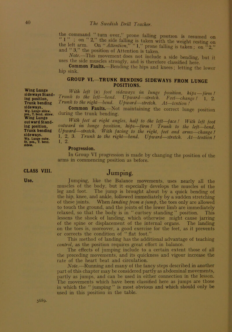 Wing Lunge sideways Stand- ing position, Trunk bending sideways. Wg. Lunge sidew. pos., T. bend, sidew. Wing Lunge outward Stand- ing position, Trunk bending sideways. Wg. Lunge outw. St. pos., T. bend, sidew. CLASS VIII. Use. The Swedish Drill Teacher. the command ‘‘ turn over ” prone falling position is resumed on 1 , on 2, the side falling is taken with the weight resting: on the left arm. On “Attention,” “1,” prone falling is taken; on ”2,” and ” 3,” the position of Attention is taken. Note.—This movement does not include a side bending, but it uses the side muscles strongly, and is therefore classified here. Common Faults.—Bending the hips and knees; letting the lower hip sink. GROUP VI.—TRUNK BENDING SIDEWAYS FROM LUNGE POSITIONS. With left (r) foot sideways in lunge position, hips—firm ! Trunk to the left—bend. Upward—stretch. Feet—change! 1, 2. Trunk to the right—bend. Upward—stretch. At—iention ! Common Faults.—Not maintaining the correct lunge position during the trunk bending. With feet at right angles, half to the left—face ! With left foot outward in lunge position, hips—firm! Trunk to the left—bend. Upward—stretch. With facing to the right, feet and arms—change ! 1, 2, 3. Trunk to the right—bend. Upward—stretch. At—tention ' 1, 2. Progression. In Group VI progression is made by changing the position of the arms in commencing position as before. Jumping. Jumping, like the Balance movements, uses nearly all the muscles of the body, but it especially develops the muscles of the leg and foot. The jump is brought about by a quick bending of the hip, knee, and ankle, followed immediately by a sudden stretching of these joints. When landing from a jump, the toes only are allowed to touch the ground, and the joints of the lower limb are immediately relaxed, so that the body is in “ curtsey standing ” position. This lessens the shock of landing, which otherwise might cause jarring of the spine or displacement of the internal organs. The landing on the toes is, moreover, a good exercise for the feet, as it prevents or corrects the condition of “ flat foot.” This method of landing has the additional advantage of teaching control, as the position requires great effort in balance. The effects of jumping include to a certain extent those of all the preceding movements, and its quickness and vigour increase the rate of the heart beat and circulation. Note.—Running and many of the fancy steps described in another part of this chapter may be considered partly as abdominal movements, partly as jumps, and can be used in either connection in the lesson. The movements which have been classified here as jumps are those in which the “ jumping ” is most obvious and which should only be used in this position in the table. 5689.