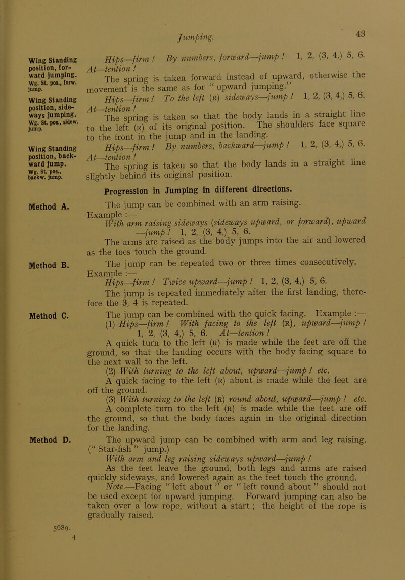 Wing Standing position, for- ward jumping. Wg. St. pos., torw. jump. Wing Standing position, side- ways jumping. Wg. St. pos., sldew. jump. Wing Standing position, back- ward jump. Wg. St. pos., backw. jump. Method A. Method B. Method C. Method D. Jumping. 43 Hips—firm! By numbers, forward—jump ! 1, 2, (3, 4.) 5, 6. At—tention ! . The spring is taken forward instead of upward, otherwise the movement is the same as for “ upward jumping.’ Hips firm! To the left (r) sideways—jump ! 1, 2, (3, 4,) 5, 6. At—tention! . The spring is taken so that the body lands in a straight line to the left (r) of its original position. The shoulders face square to the front in the jump and in the landing. Hips firm! By numbers, backward—jump ! 1, 2, (3, 4,) 5, 6. tC'fttlO')!' ? The spring is taken so that the body lands in a straight line slightly behind its original position. Progression in Jumping in different directions. The jump can be combined with an arm raising. Example :— With arm raising sideways [sideways upward, or forward), upward —jump! 1, 2, (3, 4,) 5, 6. The arms are raised as the body jumps into the air and lowered as the toes touch the ground. The jump can be repeated two or three times consecutively. Example :— Hips—firm ! Twice upward—jump ! 1,2, (3, 4,) 5, 6. The jump is repeated immediately after the first landing, there- fore the 3, 4 is repeated. The jump can be combined with the quick facing. Example (1) Hips—finn! With facing to the left (r), upward—jump ! 1, 2, (3, 4,) 5, 6. At—tention! A quick turn to the left (r) is made while the feet are off the ground, so that the landing occurs with the body facing square to the next wall to the left. (2) With turning to the left about, upward—jump ! etc. A quick facing to the left (r) about is made while the feet are off the ground. (3) With turning to the left (r) round about, upward—jump ! etc. A complete turn to the left (r) is made while the feet are off the ground, so that the body faces again in the original direction for the landing. The upward jump can be combined with arm and leg raising. (“ Star-fish ” jump.) With arm and leg raising sideways upward—jump ! As the feet leave the ground, both legs and arms are raised quickly sideways, and lowered again as the feet touch the ground. Note.—Facing “ left about ” or “ left round about ” should not be used except for upward jumping. Forward jumping can also be taken over a low rope, without a start ; the height of the rope is gradually raised. 5680.