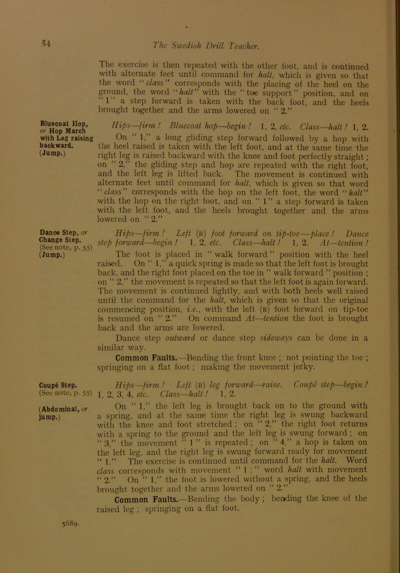 Bluecoat Hop, or Hop March with Leg raising backward. (Jump.) Dance Step, or Change Step. (See note, p. 55) (Jump.) Coupe Step. (See note, p. 55) (Abdominal, or jump.) The exercise is then repeated with the other foot, and is continued with alternate feet until command for halt, which is given so that the word “class” corresponds with the placing of the heel on the ground, the word “halt” with the “toe support” position, and on “1” a step forward is taken with the back foot, and the heels brought together and the arms lowered on “ 2.” Hips—firm! Bluecoat hop—begin ! 1, 2, etc. Class—halt ! 1,2. On “ 1,” a long gliding step forward followed by a hop with the heel raised is taken with the left foot, and at the same time the right leg is raised backward with the knee and foot perfectly straight; on “ 2,” the gliding step and hop are repeated with the right foot, and the left leg is lifted back. The movement is continued with alternate feet until command for halt, which is given so that word “class” corresponds with the hop on the left foot, the word “halt” with the hop on the right foot, and on “ 1” a step forward is taken with the left foot, and the heels brought together and the arms lowered on “ 2.” Hips—firm ! Left (r) foot forward on tip-toe—place ! Dance step forward—begin! 1,2, etc. Class—halt! 1,2. At—tention ! The foot is placed in “ walk forward ” position with the heel raised. On “ 1,” a quick spring is made so that the left foot is brought back, and the right foot placed on the toe in “ walk forward ” position ; on “ 2,” the movement is repeated so that the left foot is again forward. The movement is continued lightly, and with both heels well raised until the command for the halt, which is given so that the original commencing position, i.e., with the left (r) foot forward on tip-toe is resumed on “ 2.” On command At—tention the foot is brought back and the arms are lowered. Dance step outward or dance step sideways can be done in a similar way. Common Faults.—Bending the front knee ; not pointing the toe ; springing on a flat foot ; making the movement jerky. Hips—firm ! Left (r) leg forward—raise. Coupe step—begin ! 1, 2, 3, 4, etc. Class—halt! 1, 2. On “1,” the left leg is brought back on to the ground with a spring, and at the same time the right leg is swung backward with the knee and foot stretched ; on “ 2,” the right foot returns with a spring to the ground and the left leg is swung forward ; on “ 3,” the movement “ 1 ” is repeated ; on “ 4,” a hop is taken on the left leg, and the right leg is swung forward ready for movement “ 1.” The exercise is continued until command for the halt. Word class corresponds with movement “ 1 ; ” word halt with movement “ 2.” On “ 1,” the foot is lowered without a spring, and the heels brought together and the arms lowered on “ 2.” Common Faults.—Bending the body; bending the knee of the raised leg ; springing on a flat foot. 5689.