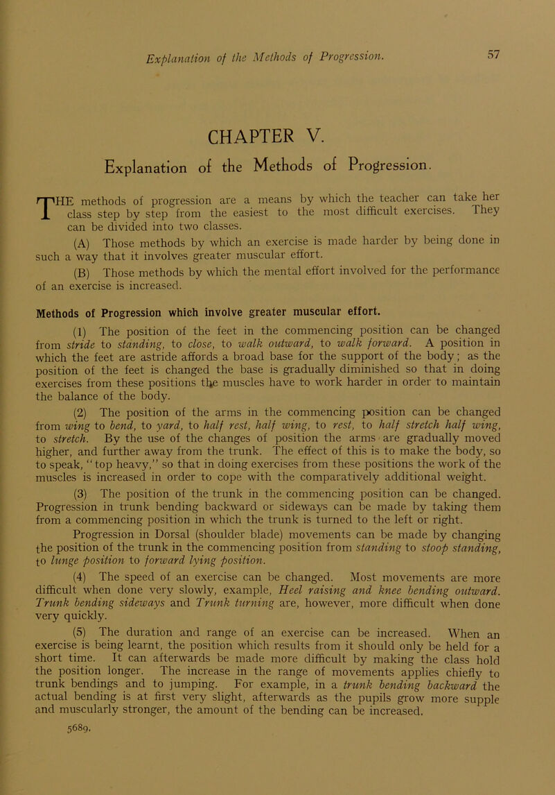 Explanation of the Methods of Progression. CHAPTER V. Explanation of the Methods of Progression. THE methods of progression are a means by which the teacher can take her class step by step from the easiest to the most difficult exeicises. They can be divided into two classes. (A) Those methods by which an exercise is made harder by being done in such a way that it involves greater muscular effort. (B) Those methods by which the mental effort involved for the performance of an exercise is increased. Methods of Progression which involve greater muscular effort. (1) The position of the feet in the commencing position can be changed from stride to standing, to close, to walk outward, to walk forward. A position in which the feet are astride affords a broad base for the support of the body; as the position of the feet is changed the base is gradually diminished so that in doing exercises from these positions tfie muscles have to work harder in order to maintain the balance of the body. (2) The position of the arms in the commencing position can be changed from wing to bend, to yard, to half rest, half wing, to rest, to half stretch half wing, to stretch. By the use of the changes of position the arms are gradually moved higher, and further away from the trunk. The effect of this is to make the body, so to speak, “top heavy,” so that in doing exercises from these positions the work of the muscles is increased in order to cope with the comparatively additional weight. (3) The position of the trunk in the commencing position can be changed. Progression in trunk bending backward or sideways can be made by taking them from a commencing position in which the trunk is turned to the left or right. Progression in Dorsal (shoulder blade) movements can be made by changing the position of the trunk in the commencing position from standing to stoop standing, to lunge position to forward lying position. (4) The speed of an exercise can be changed. Most movements are more difficult when done very slowly, example, Heel raising and knee bending outward. Trunk bending sideways and Trunk turning are, however, more difficult when done very quickly. (5) The duration and range of an exercise can be increased. When an exercise is being learnt, the position which results from it should only be held for a short time. It can afterwards be made more difficult by making the class hold the position longer. The increase in the range of movements applies chiefly to trunk bendings and to jumping. For example, in a trunk bending backward the actual bending is at first very slight, afterwards as the pupils grow more supple and muscularly stronger, the amount of the bending can be increased. 5689.