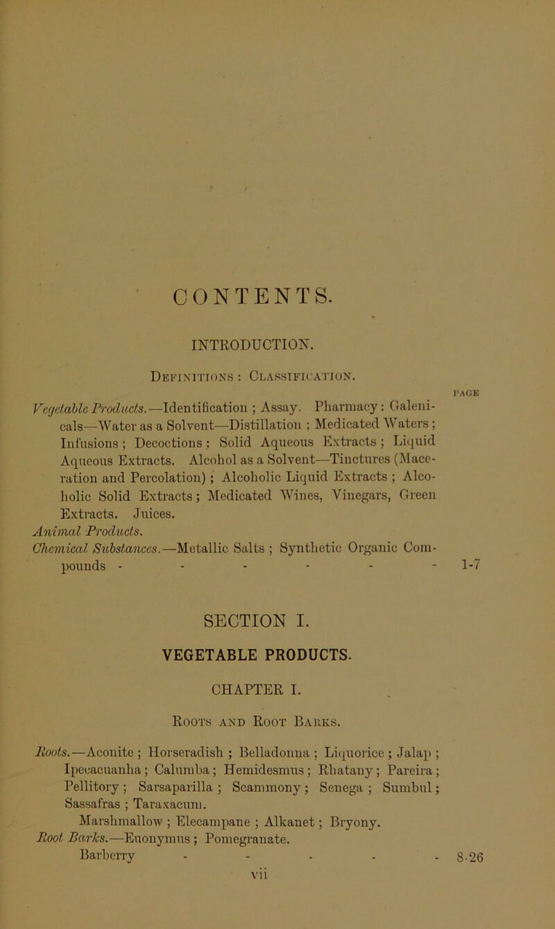 • CONTENTS. INTRODUCTIOls. Definitions ; Classification. Vccjdahlc Products.—Identification ; Assay. Pharmacy: Galeni- cals—Water as a Solvent—Distillation ; Medicated Waters; Infusions; Decoctions; Solid Aqueous Extracts ; Li(^uid Aqueous Extracts. Alcohol as a Solvent—Tinctures (Mace- ration and Percolation); Alcoholic Liquid Extracts ; Alco- holic Solid Extracts; liledicated Wines, Vinegars, Green Extracts. Juices. Animal Products. Chemical Substances.—Metallic Salts ; Synthetic Organic Com- pounds ------ SECTION I. VEGETABLE PRODUCTS. CHAPTER I. Root.s and Root Baiiks. Hoots.—Aconite ; Plorseradish ; Belladonna ; Lhpiorice ; Jalap ; Ipecacuanha; Calumba; Hemidesmus ; Rhatany ; Parcira; Pellitory ; Sarsaparilla ; Scammony ; Senega ; Sumbul; Sassafras ; Taraxacum. Marshmallow ; Elecampane ; Alkanet; Bryony. Hoot Barks.—Euonymus; Pomegranate. Barberry - - . . . vii I’AGE 1-7 8-26
