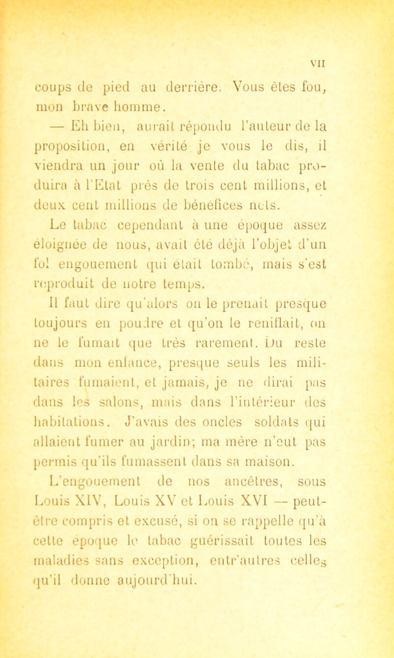 coups de pied au derrière. Vous êtes fou, mon brave homme. — Eh bien, aurait répondu l’auteur de la proposition, en vérité je vous le dis, il viendra un jour où la vente du tabac pro- duira à l’Etat près de trois cent millions, et deux cent millions de bénéfices nets. Le tabac cependant à une époque assez éloignée de nous, avait été déjà l'objet d’un fol engouement qui était tombé, mais s’est reproduit de notre temps. 11 faut dire qu’alors on le prenait presque toujours en pou;lre et qu’on le reniflait, on ne le fumait que très rarement. Du reste dans mon enlance, presque seuls les mili- taires fumaient, et jamais, je ne dirai pas dans les salons, mais dans l’intérieur des habitations. J’avais des oncles soldats qui allaient fumer au jardin; ma mère n’eut pas permis qu’ils fumassent dans sa maison. L’engouement de nos ancêtres, sous Louis XIV, Louis XV et Louis XVI — peut- être compris et excusé, si on se rappelle qu’à cette époque le tabac guérissait toutes les maladies sans exception, entr’aulres celles qu’il donne aujourd'hui.