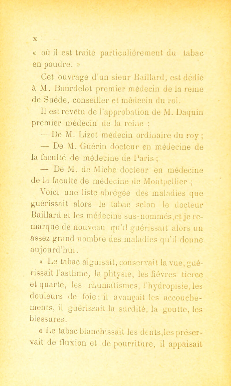 « où il est traité particulièrement du tabac en poudre. » Cet ouvrage d’un sieur Baillard, est dédié à M. Bourdelot premier médecin de la reine de Suède, conseiller et médecin du roi. Il est revêtu de l’approbation de M. Daquin premier médecin de la reine ; — De M. Lizot médecin ordinaire du rov ; — De M. Guérin docteur en médecine de la faculté de médecine de Paris ; — De M. de Miche docteur en médecine de la faculté de médecine de Montpellier ; Voici une liste abrégée des maladies que guérissait alors le tabac selon le docteur Baillard et les médecins sus-nommés,et je re- marque de nouveau qu’il guérissait alors un assez grand nombre des maladies qu’il donne aujourd’hui. « Le tabac aiguisait, conservait la vue, gué- rissait 1 asthme, la phtysie, les fièvres tierce et quarte, les rhumatismes, l hydropisie, les douleurs do foie; il avançait les accouche- ments, il guérissait la surdité, la goutte, les blessures. « Le tabac blanchissait les dents,les préser- vait de fluxion et de pourriture, il appaisait