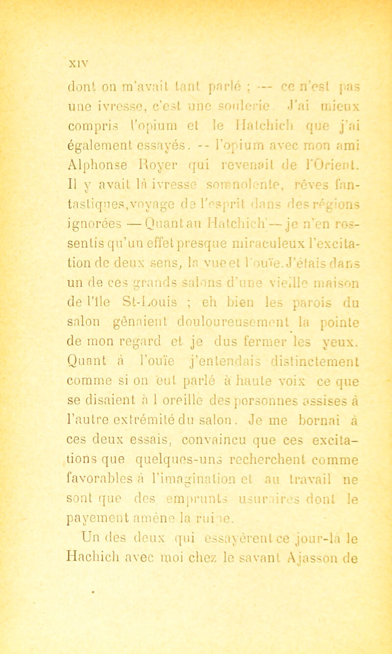 dont on m’avait tant parlé ; — ce n’est pas une ivresse, c’est une soûlerie J'ai mieux compris l’opium et le Hatcliicli que j’ai également essayés. -- l’or.ium avec mon ami Alphonse Royer qui revenait de l'Orient. Il y avait là ivresse somnolente, rêves fan- tastiqnes,voyage del’esprit dans desrégi ignorées —Quant au Hatchich'—je n’en res- sentis qu’un effetpresque miraculeux l’excita- tion de deux sens, la vueet l'ouïe. J’étais dans un de ces grands salons d’une vieille maison de l’tle St-Louis ; eh bien les parois du salon gênaient douloureusement la pointe de mon regard et je dus fermer les yeux. Quant à l’ouïe j’entendais distinctement comme si on eut parlé à haute voix ce que se disaient h 1 oreille des personnes assises à l’autre extrémité du salon . Je me bornai a ces deux essais, convaincu que ces excita- tions que quelques-uns recherchent, comme favorables à l’imagination et au travail ne sont que des emprunts usur ires dont le payement amène la rui ie. Un des deux qui essayèrent ce jour-là le Hachich avec moi chez, le savant Ajasson de