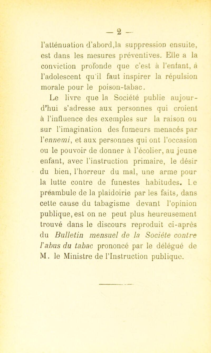 - 2 - l’atténuation d’abord,la suppression ensuite, est dans les mesures préventives. Elle a la conviction profonde que c’est à l’entant, à l’adolescent qu'il faut inspirer la répulsion morale pour le poison-tabac. Le livre que la Société publie aujour- d’hui s’adresse aux personnes qui croient à l’influence des exemples sur la raison ou sur l’imagination des fumeurs menacés par l'ennemi, et aux personnes qui ont l’occasion ou le pouvoir de donner à l’écolier, au jeune enfant, avec l’instruction primaire, le désir du bien, l’horreur du mal, une arme pour la lutte contre de funestes habitudes. Le préambule de la plaidoirie par les faits, dans cette cause du tabagisme devant l’opinion publique, est on ne peut plus heureusement trouvé dans le discours reproduit ci-après du Bulletin mensuel de la Société contre l'abus du tabac prononcé par le délégué de M. le Ministre de l’Instruction publique.