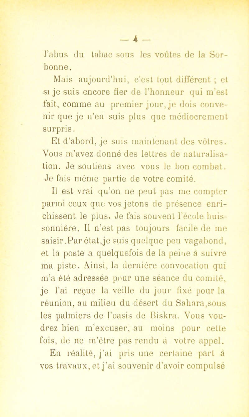 l’abus du tabac sous les voûtes de la Sor- bonne. Mais aujourd’hui, c’est tout différent ; et si je suis encore fier de l’honneur qui m’est fait, comme au premier jour, je dois conve- nir que je n’en suis plus que médiocrement surpris. Et d’abord, je suis maintenant des vôtres. Vous m’avez donné des lettres de naturalisa- tion. Je soutiens avec vous le bon combat. Je fais même partie de votre comité. Il est vrai qu’on ne peut pas me compter parmi ceux que vos jetons de présence enri- chissent le plus. Je fais souvent l’école buis- sonnière. Il n’est pas toujours facile de me saisir.Par état.je suis quelque peu vagabond, et la poste a quelquefois de la peine à suivre ma piste. Ainsi, la dernière convocation qui m’a été adressée pour une séance du comité, je l’ai reçue la veille du jour fixé pour la réunion, au milieu du désert du Sahara,sous les palmiers de l’oasis de Biskra. Vous vou- drez bien m’excuser, au moins pour cette fois, de ne m’être pas rendu a votre appel. En réalité, j’ai pris une certaine part à vos travaux, eL j'ai souvenir d’avoir compulsé