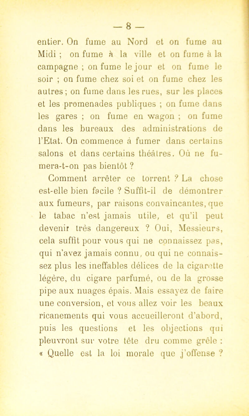 entier. On fume au Nord et on fume au Midi ; on fume à la ville et on fume à la campagne ; on fume le jour et on fume le soir ; on fume chez soi et on fume chez les autres; on fume dans les rues, sur les places et les promenades publiques ; on fume dans les gares ; on fume en wagon ; on fume dans les bureaux des administrations de l’Etat. On commence à fumer dans certains salons et dans certains théâtres. Où ne fu- mera-t-on pas bientôt ? Gomment arrêter ce torrent ? La chose est-elle bien facile ? Suffit-il de démontrer aux fumeurs, par raisons convaincantes, que le tabac n’est jamais utile, et qu’il peut devenir très dangereux ? Oui, Messieurs, cela suffit pour vous qui ne connaissez pas, qui n’avez jamais connu, ou qui ne connais- sez plus les ineffables délices de la cigarette légère, du cigare parfumé, ou de la grosse pipe aux nuages épais. Mais essayez de faire une conversion, et vous allez voir les beaux ricanements qui vous accueilleront d’abord, puis les questions et les objections qui pleuvront sur votre tête dru comme grêle : « Quelle est la loi morale que j’offense ?