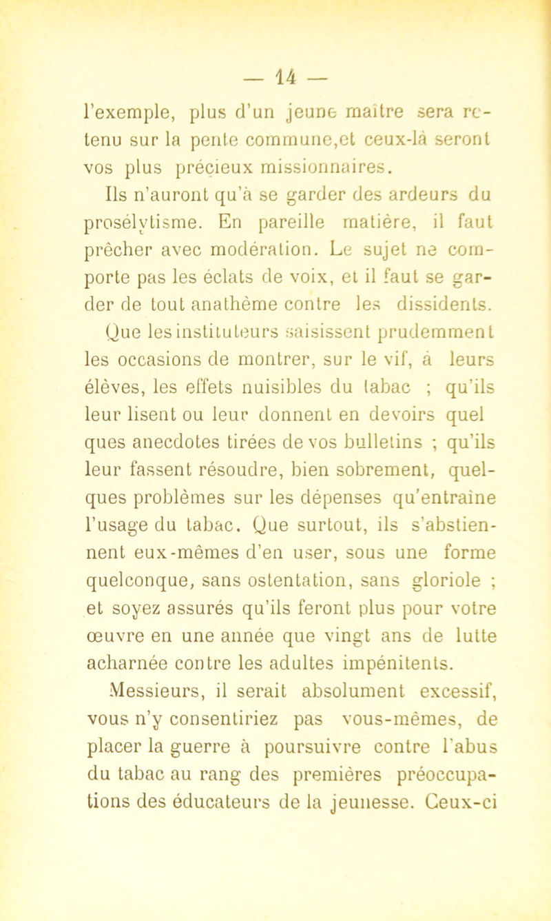 l’exemple, plus d’un jeune maître sera re- tenu sur la pente commune,et ceux-là seront vos plus précieux missionnaires. Ils n’auront qu’à se garder des ardeurs du prosélytisme. En pareille matière, il faut prêcher avec modération. Le sujet ne com- porte pas les éclats de voix, et il faut se gar- der de tout anathème contre les dissidents. Que les instituteurs saisissent prudemment les occasions de montrer, sur le vif, à leurs élèves, les effets nuisibles du labac ; qu’ils leur lisent ou leur donnent en devoirs quel ques anecdotes tirées de vos bulletins ; qu’ils leur fassent résoudre, bien sobrement, quel- ques problèmes sur les dépenses qu'entraine l’usage du tabac. Que surtout, ils s’abstien- nent eux-mêmes d’en user, sous une forme quelconque, sans ostentation, sans gloriole ; et soyez assurés qu’ils feront plus pour votre oeuvre en une année que vingt ans de lutte acharnée contre les adultes impénitents. Messieurs, il serait absolument excessif, vous n’y consentiriez pas vous-mêmes, de placer la guerre à poursuivre contre l'abus du tabac au rang des premières préoccupa- tions des éducateurs de la jeunesse. Ceux-ci