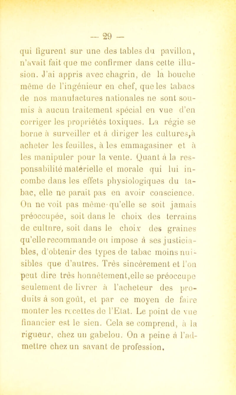 qui figurent sur une des tables du pavillon, n’avait fait que me confirmer dans cette illu- sion. J’ai appris avec chagrin, de la bouche même de l’ingénieur en chef, que les tabacs de nos manufactures nationales ne sont sou- mis à aucun traitement spécial en vue d’en corriger les propriétés toxiques. La régie se borne à surveiller et à diriger les cultures,à acheter les feuilles, à les emmagasiner et à les manipuler pour la vente. Quant to la res- ponsabilité matérielle et morale qui lui in- combe dans les effets physiologiques du ta- bac, elle ne parait pas en avoir conscience. On ne voit pas même-qu’elle se soit jamais préoccupée, soit dans le choix des terrains de cultnre, soit dans le choix des graines qu’elle recommande ou impose à ses justicia- bles, d'obtenir des types de tabac moins nui- sibles que d’autres. Très sincèrement et l’on peut dire très honnêtement,elle se préoccupe seulement de livrer à l’acheteur des pro- duits à son goût, et par ce moyen de faire monter les recettes de l’Etat. Le point de vue financier est le sien. Cela se comprend, à la rigueur, chez un gabelou. On a peine à l’ad- mettre chez un savant de profession.