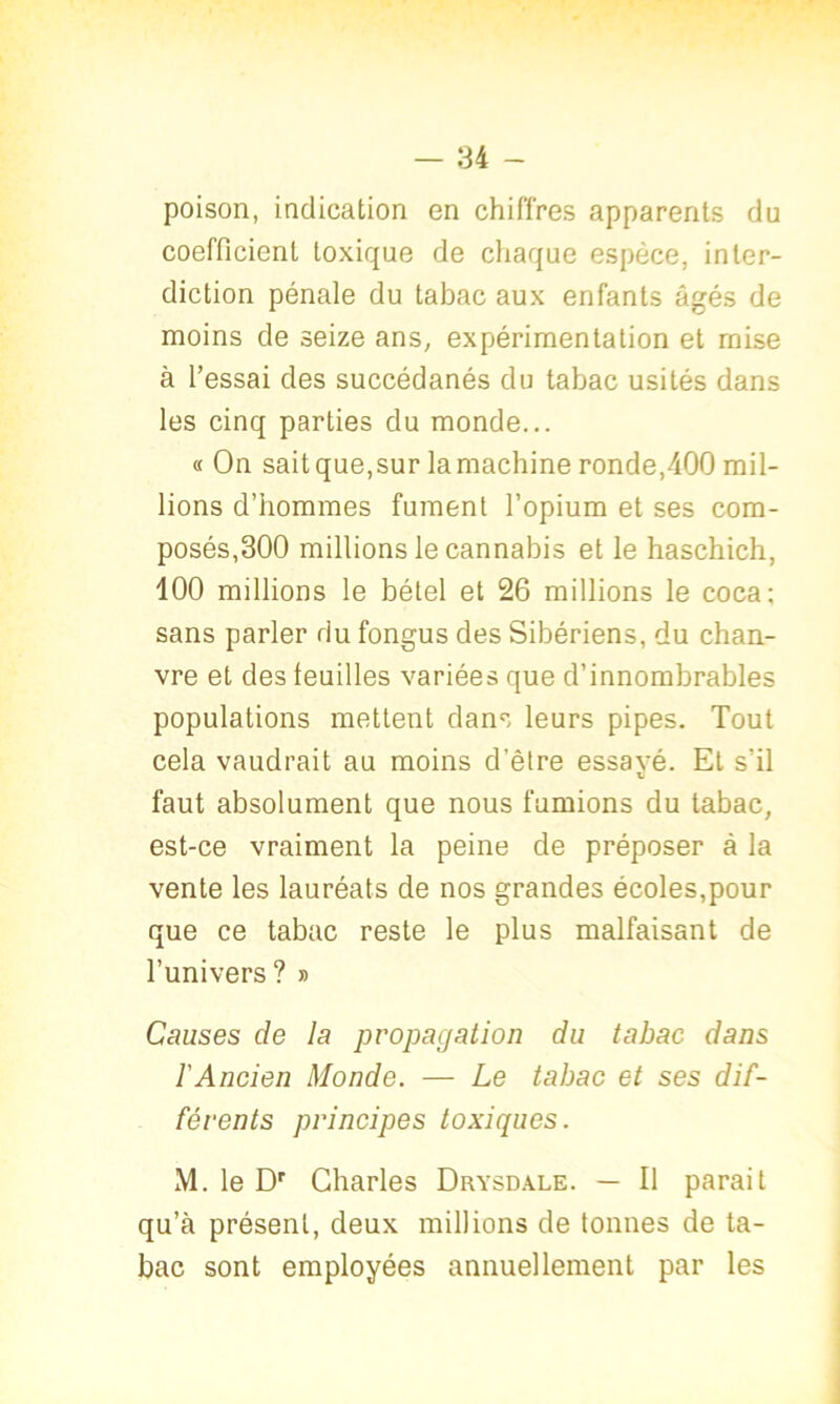 poison, indication en chiffres apparents du coefficient toxique de chaque espèce, inter- diction pénale du tabac aux enfants âgés de moins de seize ans, expérimentation et mise à l’essai des succédanés du tabac usités dans les cinq parties du monde... « On sait que,sur la machine ronde,400 mil- lions d’hommes fument l’opium et ses com- posés,300 millions le cannabis et le haschich, 100 millions le bétel et 26 millions le coca; sans parler du fongus des Sibériens, du chan- vre et des feuilles variées que d’innombrables populations mettent dans leurs pipes. Tout cela vaudrait au moins d’être essavé. Et s’il xJ faut absolument que nous fumions du tabac, est-ce vraiment la peine de préposer à la vente les lauréats de nos grandes écoles,pour que ce tabac reste le plus malfaisant de l’univers ? » Causes de la propagation du tabac dans l'Ancien Monde. — Le tabac et ses dif- férents principes toxiques. M. le Dr Charles Drysdale. — Il parait qu’à présent, deux millions de tonnes de ta- bac sont employées annuellement par les