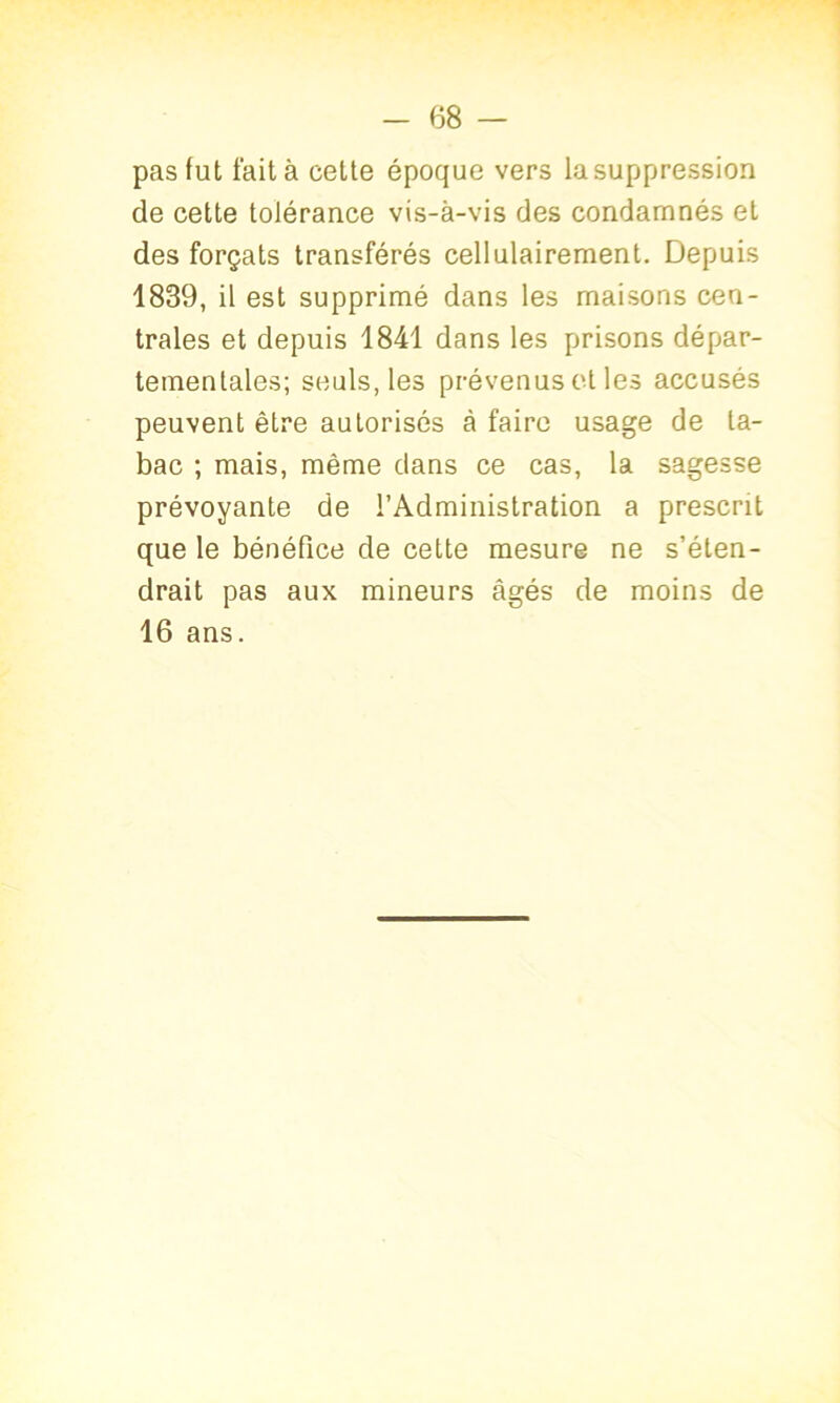 pas fut fait à celte époque vers lasuppression de cette tolérance vis-à-vis des condamnés et des forçats transférés cellulairement. Depuis 1839, il est supprimé dans les maisons cen- trales et depuis 1841 dans les prisons dépar- tementales; seuls, les prévenus et les accusés peuvent être autorisés à faire usage de ta- bac ; mais, même dans ce cas, la sagesse prévoyante de l’Administration a prescrit que le bénéfice de cette mesure ne s’éten- drait pas aux mineurs âgés de moins de 16 ans.