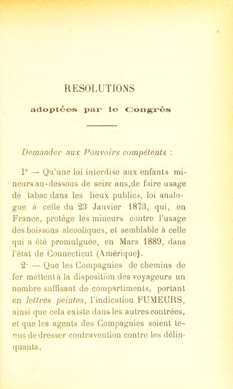 RESOLUTIONS adoptées par* le Congrès Demander aux Pouvoirs compétents : 1° — Qu’une loi interdise aux enfants mi- neurs au-dessous de seize ans.de faire usage de tabac dans les lieux publics, loi analo- gue à celle du 23 Janvier 1873, qui, en France, protège les mineurs contre l’usage des boissons alcooliques, et semblable à celle qui a été promulguée, en Mars 1889, dans l’étal de Connecticut (Amérique). 2- — Que les Compagnies de chemins de fer meltentà la disposition des voyageurs un nombre suffisant de compartiments, portant en lettres peintes, l'indication FUMEURS, ainsi que cela existe dans les autres contrées, et que les agents des Compagnies soient te- nus de dresser contravention contre les délin- quants.