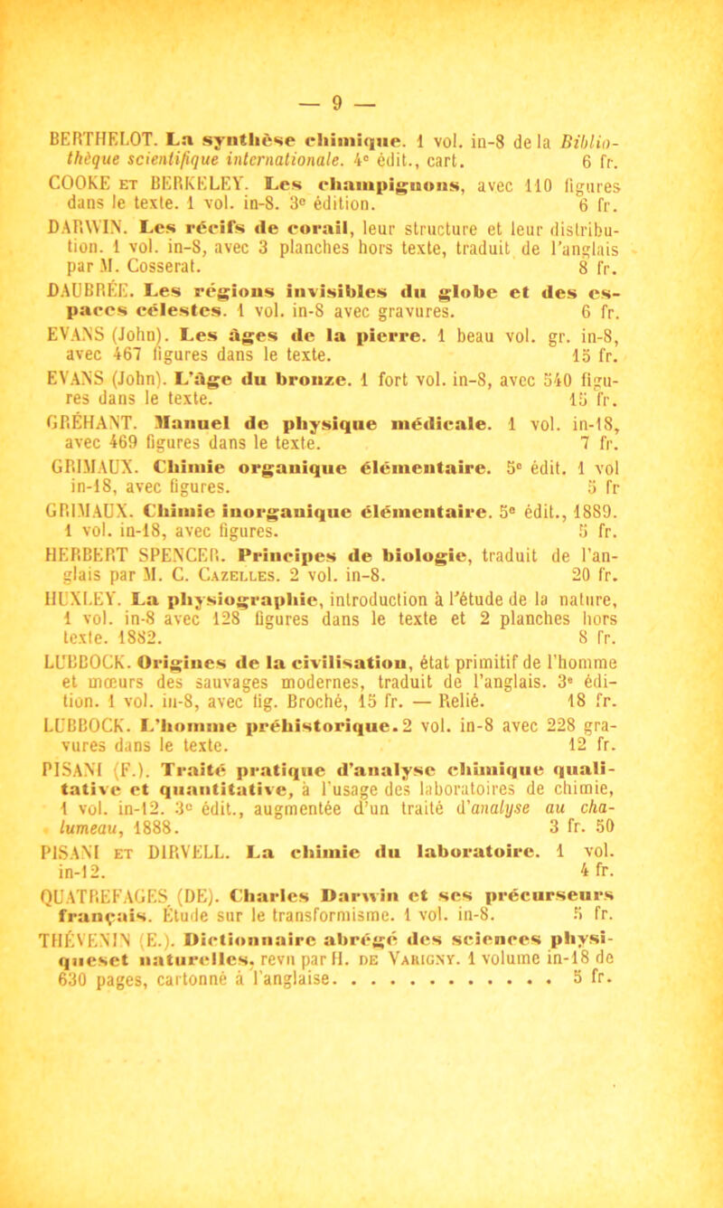 BERTHELOT. La synthèse chimique. 1 vol. in-8 delà Biblio- thèque scientifique internationale. 4e édit., eart. 6 O. COOKE et BERKELEY. Les champignons, avec 110 figures dans le texte. 1 vol. in-8. 3° édition. 6 fr. DARWIN. Les récifs de corail, leur structure et leur distribu- tion. 1 vol. in-8, avec 3 planches hors texte, traduit de l’anglais par M. Cosserat. 8 fr. DAUBRÉE. Les régions iuvisibles du globe et des es- paces célestes. 1 vol. in-8 avec gravures. 6 fr. EVANS (John). Les âges de la pierre. 1 beau vol. gr. in-8, avec 467 figures dans le texte. 1S fr. EVANS (John). L’âge du bronze. 1 fort vol. in-8, avec 340 figu- res dans le texte. 13 fr. GRÉHANT. Hlannel de physique médicale. 1 vol. in-18, avec 469 figures dans le texte. 7 fr. GRIJIAUX. Chimie organique élémentaire. 3° édit. 1 vol in-18, avec figures. 3 fr GR1MAUX. Chimie inorganique élémentaire. 5° édit., 1889. 1 vol. in-18, avec figures. 5 fr. HERBERT SPENCER. Principes de biologie, traduit de l’an- glais par M. C. Cazelles. 2 vol. in-8. 20 fr. HUXLEY. La physiograpliie, introduction à l'étude de la nature, 1 vol. in-8 avec 128 figures dans le texte et 2 planches hors texte. 1882. 8 fr. Ll’BBOCK. Ori gines de la civilisation, état primitif de l’homme et mœurs des sauvages modernes, traduit de l’anglais. 3e édi- tion. 1 vol. in-8, avec fig. Broché, 15 fr. — Relié. 18 fr. LUBBOCK. L’homme préhistorique.2 vol. in-8 avec 228 gra- vures dans le texte. 12 fr. PISANI (F.). Traité pratique d’analyse chimique quali- tative et quantitative, à l’usage des laboratoires de chimie, 1 vol. in-12. 3° édit., augmentée d’un traité d'analyse au cha- lumeau, 1888. 3 fr. 50 PISANI et DIRVELL. La chimie du laboratoire. 1 vol. in-12. 4 fr. QUATREFAGES (DE). Charles Darwin et ses précurseurs français. Étude sur le transformisme. 1 vol. in-8. 5 fr. THÉVENIN (E.). Dictionnaire abrégé des sciences physi- queset naturelles, revu par H. de Varigny. 1 volume in-18 de 630 pages, cartonné à l’anglaise 5 fr-