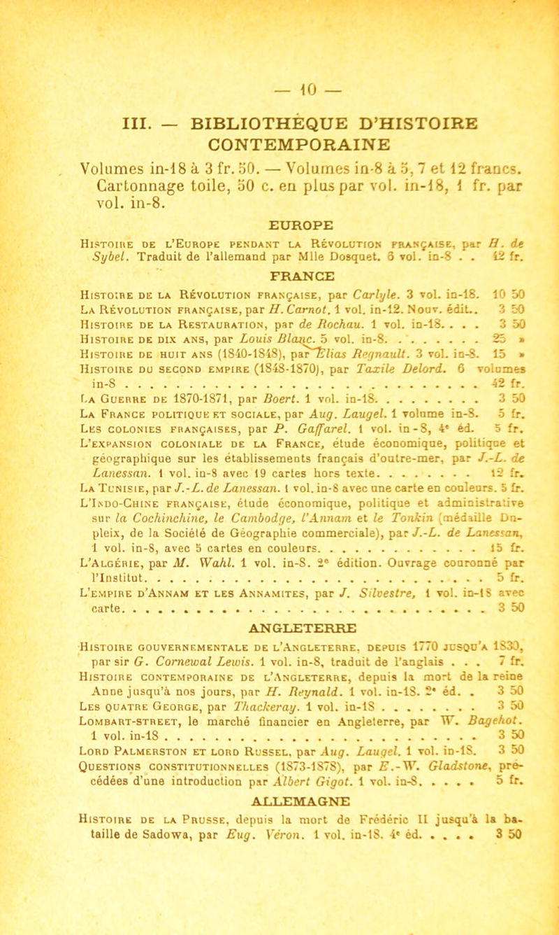 III. — BIBLIOTHEQUE D’HISTOIRE CONTEMPORAINE Volumes in-18 à 3 fr. 50. — Volumes in-8 à 5, 7 et 12 francs. Cartonnage toile, 50 c. en plus par vol. in-18, 1 fr. par vol. in-8. EUROPE Histoire de l’Europe pendant la Révolution française, par H. de Sybel. Traduit de l’allemand par Mlle Dosquet. 3 vol. in-8 . . 12 fr. FRANCE Histoire de la Révolution française, par Carlyle. 3 vol. in-18. 10 50 La Révolution française, par H. Carnot. 1 vol. in-12. Nouv. édit.. 3 50 Histoire de la Restauration, par de Rochau. 1 vol. in-18. ... 3 50 Histoire de dix ans, par Louis Blatte. 5 vol. in-8. 25 » Histoire de huit ans (1840-1848), par£7ias Régnault. 3 vol. in-8. 15 » Histoire du second empire (1848-1870), par Taxile Delord. 6 Tolomes in-8 42 fr. La Guerre de 1870-1871, par Boert. 1 vol. in-18. 3 50 La France politique et sociale, par Aug. Laugel. 1 volume in-8. 5 fr. Les colonies françaises, par P. Gaffarel. 1 vol. in-8, 4' èd. 5 fr. L’expansion coloniale de la France, étude économique, politique et géographique sur les établissements français d’outre-mer, par J.-L. de Lanessan. 1 vol. in-8 avec 19 cartes hors texte 12 fr. La Tunisie, par J.-L. de Lanessan. 1 vol. in-8 avec une carte en couleurs. 5 fr. L’Indo-Chine française, étude économique, politique et administrative sur la Cochinchine, le Cambodge, l'Annam et le Tonkin (médaille Dn- pleix, de la Société de Géographie commerciale), par J.-L. de Lanessan, 1 vol. in-8, avec 5 cartes en couleurs 15 fr. L’Algérie, par M. Wahl. 1 vol. in-S. îe édition. Ouvrage couronné par l’Institut 5 fr. L’empire d’Annam et les Annamites, par J. Silvestre, 1 vol. in-18 aveo carte 350 ANGLETERRE Histoire gouvernementale de l’Angleterre, depuis 1770 jusqu’à 1830, par sir G. Comewal Lewis. 1 vol. in-8, traduit de l’anglais ... 7 fr. Histoire contemporaine de l’Angleterre, depuis la mort de la reine Anne jusqu’à nos jours, par H. Reynald. 1 vol. in-lS. 2 éd. . 3 50 Les quatre George, par Thaclceray. 1 vol. in-lS 3 50 Lombart-street, le marché financier en Angleterre, par W. Bagehot. 1 vol. in-18 3 50 Lord Palmerston et lord Russel, par Aug. Laugel. 1 vol. in-lS. 3 50 Questions constitutionnelles (1S73-1S78), par E.-W. Gladstone, pré- cédées d’une introduction par Albert Gigot. 1 vol. in-8 5 fr. ALLEMAGNE Histoire de la Prusse, depuis la mort de Frédéric II jusqu’à la ba-