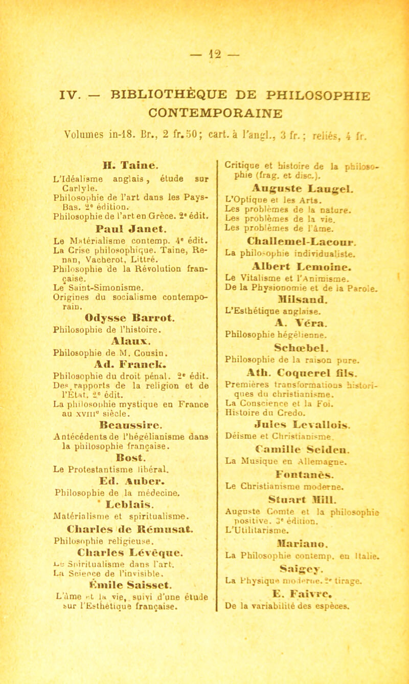 CONTEMPORAINE Volumes in-18. Br., 2 fr.SO; cart. à Pangl., 3 fr. ; reliés, i U. II. Taine. L’Idéalisme anglais, étude sur Carlyle. Philosophie de l’art dans les Pays- Bas. 2° édition. Philosophie de l’art en Grèce. 2e édit. Paul Janet. Le Matérialisme contemp. 4' édit. La Crise philosophique. Taine, Re- nan, Vacherot, Littré. Philosophie de la Révolution fran- çaise. Le Saint-Simonisme. Origines du socialisme contempo- rain. Odysse Barrot. Philosophie de l’histoire. Alauv. Philosophie de M. Consin. Ad. Franck. Philosophie du droit pénal. 2* édit. Des,rapports de la religion et de l’État. 2° édit. La philosophie mystique en France au xviii” siècle. Beaussire. Antécédents de l’hégélianisme dans la philosophie française. Bost. Le Protestantisme libéral. Ed. A liber. Philosophie de la médecine. Leblais. Matérialisme et spiritualisme. Charles de Rémusat. Philosophie religieuse. Charles Lévêque. i-a Spiritualisme dans l’art. La Science de l’invisible. Fmile Saisset. Lame et la vie, suivi d’une étude sur l’Esthétique française. Critique et histoire de la philoso- phie (frag. et dise.). Auguste Laugel. L’Optique et les Arts. Les problèmes de la nature. Les problèmes de la vie. Les problèmes de l’âme. Challemel-Laeour. La philosophie individualiste. Albert Lemoine. Le Vitalisme et l’Animisme. De la Physionomie et de ia Parole. Mils an d. L’Eslhétiqne anglaise. A. Aéra. Philosophie hégélienne. Sctacebel. Philosophie de la raison pare. Ath. Coquerel Ois. Premières transformations histori- ques du christianisme. La Conscience et la Foi. Histoire du Credo. Jules Levallois. Déisme et Christianisme. Camille Selden. La Musique en Allemagne. Fontanès. Le Christianisme moderne. Stuart Bill. Augnste Comte et la philosophie positive. 3'édition. L’Utilitarisme. Mariauo. La Philosophie coniemp. en Italie. Saigcj. La Physique moderne. î' tirage. E. Faivre. De la variabilité des espèces.