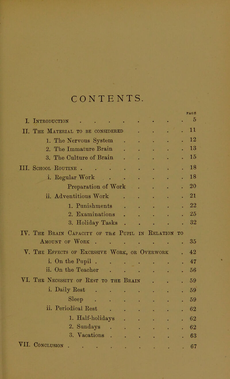 CONTENTS. I. Introduction . • PAGE 5 IT. The Material to be considered • • 11 1. The Nervous System • • 12 2. The Immature Brain . • 13 3. The Culture of Brain • • 15 III. School Routine • . 18 i. Regular Work . • 18 Preparation of Work • • 20 ii. Adventitious Work • • 21 1. Punishments • . 22 2. Examinations . . 25 3. Holiday Tasks . • • 32 IV. The Brain Capacity of the Pupil in Relation TO Amount of Work .... • • 35 V. The Effects of Excessive Work, or Overwork . 42 i. On the Pupil .... • . 47 ii. On the Teacher . . 56 VI. The Necessity of Rest to the Brain . 59 i. Daily Rest .... • . 59 Sleep .... • • 59 ii. Periodical Rest • • 62 1. Half-holidays • . 62 2. Sundays . • 62 3. Vacations . 63 VII. Conclusion . 67